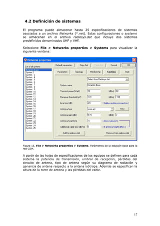 4.2 Definición de sistemas

El programa puede almacenar hasta 25 especificaciones de sistemas
asociados a un archivo Networks (*.net). Estas configuraciones o systems
se almacenan en el archivo radiosys.dat que incluye dos sistemas
predefinidos denominados UHF y VHF.

Seleccione File > Networks properties > Systems para visualizar la
siguiente ventana:




Figura 15. File > Networks properties > Systems. Parámetros de la estación base para la
red GSM.

A partir de las hojas de especificaciones de los equipos se definen para cada
sistema la potencia de transmisión, umbral de recepción, pérdidas del
circuito de antena, tipo de antena según su diagrama de radiación y
ganancia de antena respecto a la antena isótropa. Además se especifican la
altura de la torre de antena y las pérdidas del cable.




                                                                                    17
 