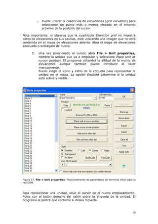 -     Puede utilizar la cuadrícula de elevaciones (grid elevation) para
                  seleccionar un punto más o menos elevado en el entorno
                  próximo de la posición del cursor.

Nota importante: si observa que la cuadrícula Elevation grid no muestra
datos de elevaciones en sus casillas, está utilizando una imagen que no está
contenida en el mapa de elevaciones abierto. Abra el mapa de elevaciones
adecuado o extráigalo de nuevo.

       2.       Una vez posicionado el cursor, abra File > Unit properties,
                nombre la unidad que va a emplazar y seleccione Place unit at
                cursor position. El programa obtendrá la altitud de la matriz de
                elevaciones aunque también puede introducir el valor
                manualmente.
                Puede elegir el icono y estilo de la etiqueta para representar la
                unidad en el mapa. La opción Enabled determina si la unidad
                está activa y visible.




Figura 17. File > Unit properties. Posicionamiento de parámetros del terminal móvil para la
red GSM.



Para reposicionar una unidad, sitúe el cursor en el nuevo emplazamiento.
Pulse con el botón derecho del ratón sobre la etiqueta de la unidad. El
programa le pedirá que confirme si desea moverla.



                                                                                        19
 