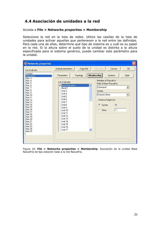 4.4 Asociación de unidades a la red

Acceda a File > Networks properties > Membership

Seleccione la red en la lista de redes. Utilice las casillas de la lista de
unidades para activar aquellas que pertenecen a la red entre las definidas.
Para cada una de ellas, determine qué tipo de sistema es y cuál es su papel
en la red. Si la altura sobre el suelo de la unidad es distinta a la altura
especificada para el sistema genérico, puede cambiar este parámetro para
la unidad.




Figura 18. File > Networks properties > Membership. Asociación de la unidad Base
Rascafría de tipo estación base a la red Rascafría.




                                                                             20
 