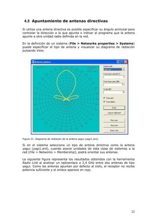 4.5 Apuntamiento de antenas directivas

Si utiliza una antena directiva es posible especificar su ángulo acimutal para
controlar la dirección a la que apunta o indicar al programa que la antena
apunte a otra unidad radio definida en la red.

En la definición de un sistema (File > Networks properties > Systems)
puede especificar el tipo de antena y visualizar su diagrama de radiación
pulsando View.




Figura 21. Diagrama de radiación de la antena yagui (yagi1.ant).

Si en el sistema selecciona un tipo de antena directiva como la antena
yagui (yagi1.ant), cuando asocie unidades de esta clase de sistemas a la
red (File > Networks > Membership), podrá orientar sus antenas.

La siguiente figura representa los resultados obtenidos con la herramienta
Radio Link al analizar un radioenlace a 2,4 GHz entre dos antenas de tipo
yagui. Como las antenas apuntan por defecto al cielo, el receptor no recibe
potencia suficiente y el enlace aparece en rojo.




                                                                           22
 