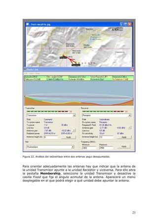 Figura 22. Análisis del radioenlace entre dos antenas yagui desapuntadas.



Para orientar adecuadamente las antenas hay que indicar que la antena de
la unidad Transmisor apunte a la unidad Receptor y viceversa. Para ello abra
la pestaña Membership, seleccione la unidad Transmisor y desactive la
casilla Fixed que fija el ángulo acimutal de la antena. Aparecerá un menú
desplegable en el que podrá elegir a qué unidad debe apuntar la antena.




                                                                            23
 