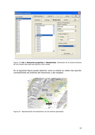 Figura 23. File > Networks properties > Membership. Orientación de la antena directiva
de una unidad radio para que apunte a otra unidad.



En la siguiente figura puede observar como el enlace es viable tras apuntar
correctamente las antenas del transmisor y del receptor.




Figura 24. Representación del radioenlace con las antenas apuntadas.




                                                                                   24
 