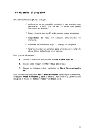 4.6 Guardar el proyecto


Un archivo Networks (*.net) incluye:

              Parámetros de propagación, topología y las unidades que
                pertenecen a cada una de las 25 redes que puede
                almacenar en memoria.

              Datos técnicos para los 25 sistemas que puede almacenar.

              Propiedades de hasta 50 unidades         almacenadas   en
                memoria.

              Nombres de archivo del mapa (*.map) y las imágenes.

              Valores de altura de antenas para unidades cuyo valor de
               altura difiere del definido en el sistema.

Para guardar el proyecto:

      1.   Guarde la matriz de elevaciones en File > Save map as.

      2.   Guarde cada imagen en File > Save picture as.

      3.   Guarde los datos de redes y unidades en File > Save networks
           as.

Para recuperarlo seleccione File > New networks para limpiar la memoria,
seleccione Open networks y abra el archivo .net anterior y verifique que
recupera el mapa, los datos de redes y unidades radio.




                                                                      25
 