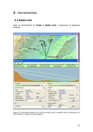 5 Herramientas

 5.1 Radio Link

Abra la herramienta en Tools > Radio Link y observará la siguiente
ventana:




Figura 25. Herramienta Radio Link. Perfil del enlace entre la estación base de Rascafría y el
terminal Móvil 1 situado en ésta población.




                                                                                          26
 