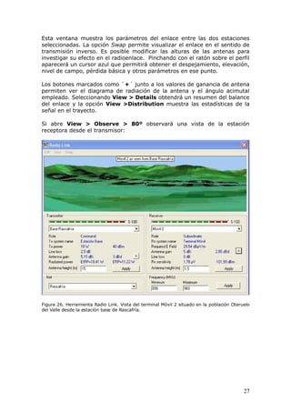 Esta ventana muestra los parámetros del enlace entre las dos estaciones
seleccionadas. La opción Swap permite visualizar el enlace en el sentido de
transmisión inverso. Es posible modificar las alturas de las antenas para
investigar su efecto en el radioenlace. Pinchando con el ratón sobre el perfil
aparecerá un cursor azul que permitirá obtener el despejamiento, elevación,
nivel de campo, pérdida básica y otros parámetros en ese punto.

Los botones marcados como `+´ junto a los valores de ganancia de antena
permiten ver el diagrama de radiación de la antena y el ángulo acimutal
empleado. Seleccionando View > Details obtendrá un resumen del balance
del enlace y la opción View >Distribution muestra las estadísticas de la
señal en el trayecto.

Si abre View > Observe > 80º observará una vista de la estación
receptora desde el transmisor: he the following pane will open, with the option of
showing                                                                                 more




Figura 26. Herramienta Radio Link. Vista del terminal Móvil 2 situado en la población Oteruelo
del Valle desde la estación base de Rascafría.




                                                                                           27
 