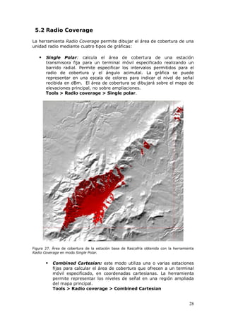 5.2 Radio Coverage

La herramienta Radio Coverage permite dibujar el área de cobertura de una
unidad radio mediante cuatro tipos de gráficas:

      Single Polar: calcula el área de cobertura de una estación
       transmisora fija para un terminal móvil especificado realizando un
       barrido radial. Permite especificar los intervalos permitidos para el
       radio de cobertura y el ángulo acimutal. La gráfica se puede
       representar en una escala de colores para indicar el nivel de señal
       recibida en dBm. El área de cobertura se dibujará sobre el mapa de
       elevaciones principal, no sobre ampliaciones.
       Tools > Radio coverage > Single polar.




Figura 27. Área de cobertura de la estación base de Rascafría obtenida con la herramienta
Radio Coverage en modo Single Polar.


          Combined Cartesian: este modo utiliza una o varias estaciones
           fijas para calcular el área de cobertura que ofrecen a un terminal
           móvil especificado, en coordenadas cartesianas. La herramienta
           permite representar los niveles de señal en una región ampliada
           del mapa principal.
           Tools > Radio coverage > Combined Cartesian


                                                                                      28
 