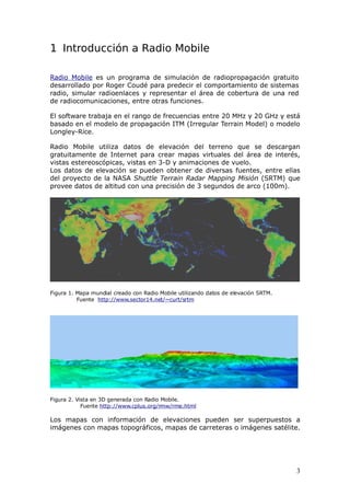 1 Introducción a Radio Mobile

Radio Mobile es un programa de simulación de radiopropagación gratuito
desarrollado por Roger Coudé para predecir el comportamiento de sistemas
radio, simular radioenlaces y representar el área de cobertura de una red
de radiocomunicaciones, entre otras funciones.

El software trabaja en el rango de frecuencias entre 20 MHz y 20 GHz y está
basado en el modelo de propagación ITM (Irregular Terrain Model) o modelo
Longley-Rice.

Radio Mobile utiliza datos de elevación del terreno que se descargan
gratuitamente de Internet para crear mapas virtuales del área de interés,
vistas estereoscópicas, vistas en 3-D y animaciones de vuelo.
Los datos de elevación se pueden obtener de diversas fuentes, entre ellas
del proyecto de la NASA Shuttle Terrain Radar Mapping Misión (SRTM) que
provee datos de altitud con una precisión de 3 segundos de arco (100m).




Figura 1. Mapa mundial creado con Radio Mobile utilizando datos de elevación SRTM.
          Fuente http://www.sector14.net/~curt/srtm




Figura 2. Vista en 3D generada con Radio Mobile.
            Fuente http://www.cplus.org/rmw/rme.html

Los mapas con información de elevaciones pueden ser superpuestos a
imágenes con mapas topográficos, mapas de carreteras o imágenes satélite.




                                                                                     3
 