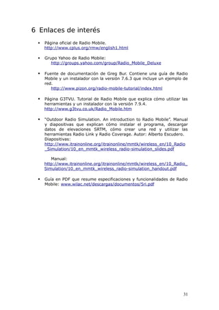 6 Enlaces de interés
    Página oficial de Radio Mobile.
     http://www.cplus.org/rmw/english1.html

    Grupo Yahoo de Radio Mobile:
        http://groups.yahoo.com/group/Radio_Mobile_Deluxe

    Fuente de documentación de Greg Bur. Contiene una guía de Radio
     Mobile y un instalador con la versión 7.6.3 que incluye un ejemplo de
     red.
        http://www.pizon.org/radio-mobile-tutorial/index.html

    Página G3TVU. Tutorial de Radio Mobile que explica cómo utilizar las
     herramientas y un instalador con la versión 7.9.4.
     http://www.g3tvu.co.uk/Radio_Mobile.htm

    “Outdoor Radio Simulation. An introduction to Radio Mobile”. Manual
     y diapositivas que explican cómo instalar el programa, descargar
     datos de elevaciones SRTM, cómo crear una red y utilizar las
     herramientas Radio Link y Radio Coverage. Autor: Alberto Escudero.
     Diapositivas:
     http://www.itrainonline.org/itrainonline/mmtk/wireless_en/10_Radio
     _Simulation/10_en_mmtk_wireless_radio-simulation_slides.pdf

        Manual:
     http://www.itrainonline.org/itrainonline/mmtk/wireless_en/10_Radio_
     Simulation/10_en_mmtk_wireless_radio-simulation_handout.pdf

    Guía en PDF que resume especificaciones y funcionalidades de Radio
     Mobile: www.wilac.net/descargas/documentos/5ri.pdf




                                                                       31
 