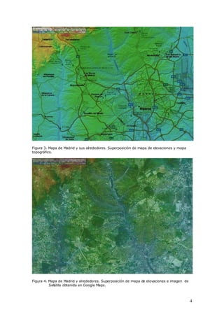 Figura 3. Mapa de Madrid y sus alrededores. Superposición de mapa de elevaciones y mapa
topográfico.




Figura 4. Mapa de Madrid y alrededores. Superposición de mapa de elevaciones e imagen de
          Satélite obtenida en Google Maps.



                                                                                           4
 