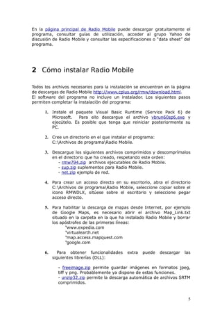 En la página principal de Radio Mobile puede descargar gratuitamente el
programa, consultar guías de utilización, acceder al grupo Yahoo de
discusión de Radio Mobile y consultar las especificaciones o “data sheet” del
programa.




2 Cómo instalar Radio Mobile

Todos los archivos necesarios para la instalación se encuentran en la página
de descargas de Radio Mobile http://www.cplus.org/rmw/download.html.
El software del programa no incluye un instalador. Los siguientes pasos
permiten completar la instalación del programa:

      1. Instale el paquete Visual Basic Runtime (Service Pack 6) de
           Microsoft.   Para ello descargue el archivo vbrun60sp6.exe y
           ejecútelo. Es posible que tenga que reiniciar posteriormente su
           PC.

      2. Cree un directorio en el que instalar el programa:
           C:Archivos de programaRadio Mobile.

      3. Descargue los siguientes archivos comprimidos y descomprímalos
           en el directorio que ha creado, respetando este orden:
              - rmw794.zip archivos ejecutables de Radio Mobile.
              - sup.zip suplementos para Radio Mobile.
              - net.zip ejemplo de red.

      4. Para crear un acceso directo en su escritorio, abra el directorio
           C:Archivos de programaRadio Mobile, seleccione copiar sobre el
           icono RMWDLX, sitúese sobre el escritorio y seleccione pegar
           acceso directo.

      5. Para habilitar la descarga de mapas desde Internet, por ejemplo
           de Google Maps, es necesario abrir el archivo Map_Link.txt
           situado en la carpeta en la que ha instalado Radio Mobile y borrar
           los apóstrofes de las primeras líneas:
                 ‘www.expedia.com
                 ‘virtualearth.net
                 ‘map.access.mapquest.com
                 ‘google.com

      6.      Para obtener funcionalidades    extra   puede   descargar   las
           siguientes librerías (DLL):

             - freeimage.zip permite guardar imágenes en formatos jpeg,
             tiff y png. Probablemente ya dispone de estas funciones.
             - unzip32.zip permite la descarga automática de archivos SRTM
             comprimidos.



                                                                           5
 