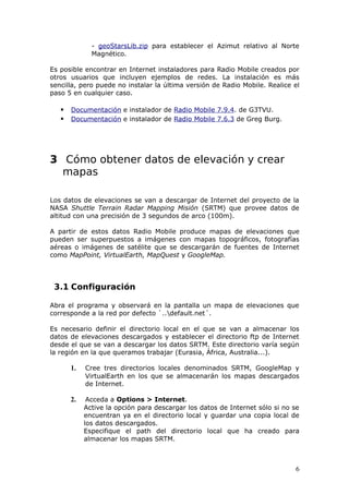 - geoStarsLib.zip para establecer el Azimut relativo al Norte
              Magnético.

Es posible encontrar en Internet instaladores para Radio Mobile creados por
otros usuarios que incluyen ejemplos de redes. La instalación es más
sencilla, pero puede no instalar la última versión de Radio Mobile. Realice el
paso 5 en cualquier caso.

      Documentación e instalador de Radio Mobile 7.9.4. de G3TVU.
      Documentación e instalador de Radio Mobile 7.6.3 de Greg Burg.




3 Cómo obtener datos de elevación y crear
  mapas

Los datos de elevaciones se van a descargar de Internet del proyecto de la
NASA Shuttle Terrain Radar Mapping Misión (SRTM) que provee datos de
altitud con una precisión de 3 segundos de arco (100m).

A partir de estos datos Radio Mobile produce mapas de elevaciones que
pueden ser superpuestos a imágenes con mapas topográficos, fotografías
aéreas o imágenes de satélite que se descargarán de fuentes de Internet
como MapPoint, VirtualEarth, MapQuest y GoogleMap.




 3.1 Configuración

Abra el programa y observará en la pantalla un mapa de elevaciones que
corresponde a la red por defecto `..default.net´.

Es necesario definir el directorio local en el que se van a almacenar los
datos de elevaciones descargados y establecer el directorio ftp de Internet
desde el que se van a descargar los datos SRTM. Este directorio varía según
la región en la que queramos trabajar (Eurasia, África, Australia...).

       1.   Cree tres directorios locales denominados SRTM, GoogleMap y
            VirtualEarth en los que se almacenarán los mapas descargados
            de Internet.

       2.    Acceda a Options > Internet.
            Active la opción para descargar los datos de Internet sólo si no se
            encuentran ya en el directorio local y guardar una copia local de
            los datos descargados.
            Especifique el path del directorio local que ha creado para
            almacenar los mapas SRTM.



                                                                             6
 