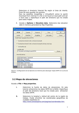 Seleccione el directorio Internet ftp según el área de interés.
            Pulse OK para guardar los cambios.
            Para las pestañas GoogleMap y VirtualEarth active la opción
            Download from Internet if a file is not found on local path and set
            a local copy y especifique el path del directorio que ha creado
            para estos mapas.

       3.   Acceda a Options > Elevation data. Seleccione Use elevation
            data in memory generated by Map Properties.




Figura 5. Configuración de las Opciones de Internet para descargar mapas SRTM en la zona de
Eurasia.




 3.2 Mapa de elevaciones

Acceda a File > Map properties.

       1.         Determine la fuente de datos de elevaciones. En este
                  tutorial utilizaremos los datos SRTM de la NASA. Especifique
                  el path del directorio local que ha creado para almacenar
                  los datos SRTM.

       2.         Seleccione la longitud y latitud del centro de la región de
                  trabajo. Puede encontrar las coordenadas geográficas de
                  ciudades españolas en:
                  http://www.sitiosespana.com/paginas/coordenadas.htm.


                                                                                         7
 