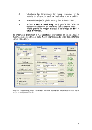 3.         Introduzca las dimensiones del mapa: resolución en la
                  pantalla en número de píxeles y longitud de la zona en Km.

       4.         Seleccione la opción Ignore missing files y pulse Extract.

       5.         Acceda a File > Save map as y guarde los datos de
                  elevaciones obtenidos en un fichero con extensión `map´.
                  Puede guardar la imagen asociada a este mapa en File >
                  Save picture as.

Es importante diferenciar el mapa (datos de elevaciones en fichero .map) y
las imágenes que obtiene Radio Mobile representando estos datos (fichero
.bmp, .jpg, .gif…).




Figura 6. Configuración de las Propiedades del Mapa para extraer datos de elevaciones SRTM
en los alrededores de Madrid.




                                                                                        8
 