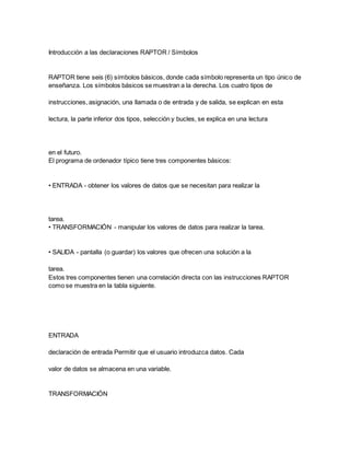 Introducción a las declaraciones RAPTOR / Símbolos
RAPTOR tiene seis (6) símbolos básicos, donde cada símbolo representa un tipo único de
enseñanza. Los símbolos básicos se muestran a la derecha. Los cuatro tipos de
instrucciones, asignación, una llamada o de entrada y de salida, se explican en esta
lectura, la parte inferior dos tipos, selección y bucles, se explica en una lectura
en el futuro.
El programa de ordenador típico tiene tres componentes básicos:
• ENTRADA - obtener los valores de datos que se necesitan para realizar la
tarea.
• TRANSFORMACIÓN - manipular los valores de datos para realizar la tarea.
• SALIDA - pantalla (o guardar) los valores que ofrecen una solución a la
tarea.
Estos tres componentes tienen una correlación directa con las instrucciones RAPTOR
como se muestra en la tabla siguiente.
ENTRADA
declaración de entrada Permitir que el usuario introduzca datos. Cada
valor de datos se almacena en una variable.
TRANSFORMACIÓN
 