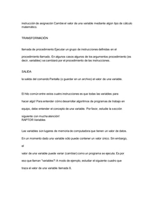 instrucción de asignación Cambie el valor de una variable mediante algún tipo de cálculo
matemático.
TRANSFORMACIÓN
llamada de procedimiento Ejecutar un grupo de instrucciones definidas en el
procedimiento llamado. En algunos casos algunos de los argumentos procedimiento (es
decir, variables) se cambiará por el procedimiento de las instrucciones.
SALIDA
la salida del comando Pantalla (o guardar en un archivo) el valor de una variable.
El hilo común entre estos cuatro instrucciones es que todas las variables para
hacer algo! Para entender cómo desarrollar algoritmos de programas de trabajo en
equipo, debe entender el concepto de una variable. Por favor, estudie la sección
siguiente con mucha atención!
RAPTOR Variables
Las variables son lugares de memoria de computadora que tienen un valor de datos.
En un momento dado una variable sólo puede contener un valor único. Sin embargo,
el
valor de una variable puede variar (cambiar) como un programa se ejecuta. Es por
eso que llaman "variables"! A modo de ejemplo, estudiar el siguiente cuadro que
traza el valor de una variable llamada X.
 