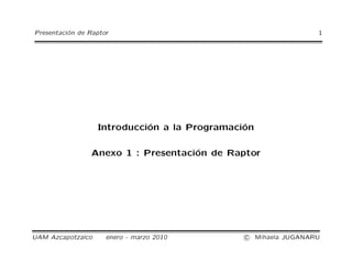 Presentación de Raptor 1 
Introducción a la Programación 
Anexo 1 : Presentación de Raptor 
UAM Azcapotzalco enero - marzo 2010 c
 Mihaela JUGANARU 
 