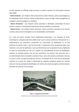 9
de Valor patentes no edificado antigo vernacular se podem enquadrar em três grandes vertentes
(Earl, 2003):
- Valores Culturais – que integram valores documentais, valores históricos, valores arqueológicos ou
de antiguidade, valores estéticos, valores arquitectónicos, valores do lugar, valores paisagísticos ou
ecológicos, valores tecnológicos ou científicos;
- Valores Emocionais – que integram valores associados à identidade, continuidade de leitura
histórica, respeito ou veneração/reconhecimento, factores simbólicos ou espirituais;
- Valores de Uso – que integram valores funcionais, valores económicos (incluindo os de natureza
turística), valores sociais (interligados com os de identidade e continuidade).
Se a cada uma destas vertentes forem estabelecidas ponderações a ser discutidas de forma
interdisciplinar e alargada poderemos desde já aferir que os valores económicos não deveriam ter a
preponderância que apresentam actualmente nas intervenções de Reabilitação. Se na fase
preliminar de decisão sobre o tipo de intervenção a implementar forem ponderadas todas estas
vertentes, o seu nível de significado, o que se pretende deixar para as gerações futuras, englobando
os níveis de autenticidade que irão ser o suporte da sustentabilidade funcional da Reabilitação,
podemos na realidade garantir mais do que actualmente. No entanto, será necessário que a
consciencialização desta necessidade e vontade se faça a vários níveis desde as orientações nacionais
ou locais e ainda na própria formação dos técnicos. A atribuição de um nível final de ponderação
conforme já se pratica em relação à classificação de categorias energéticas poderia ser utilizado
como um meio de promoção da Reabilitação e de melhoria dos níveis de exigência nas intervenções,
para além da criação de outras sinergias.
Figura 1 – Fotografia de Aveiro (1955)
(http://www.cm-aveiro.pt/www/Templates/GenericDetails.aspx?id_object=31589)
 