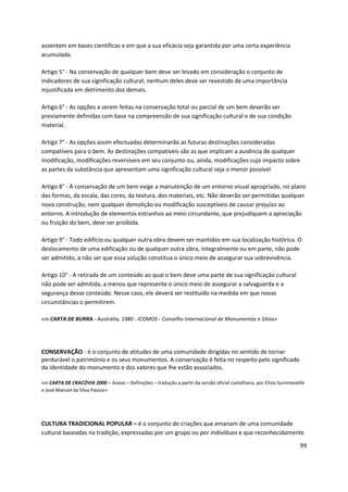 99
assentem em bases científicas e em que a sua eficácia seja garantida por uma certa experiência
acumulada.
Artigo 5° - Na conservação de qualquer bem deve ser levado em consideração o conjunto de
indicadores de sua significação cultural; nenhum deles deve ser revestido de uma importância
injustificada em detrimento dos demais.
Artigo 6° - As opções a serem feitas na conservação total ou parcial de um bem deverão ser
previamente definidas com base na compreensão de sua significação cultural e de sua condição
material.
Artigo 7° - As opções assim efectuadas determinarão as futuras destinações consideradas
compatíveis para o bem. As destinações compatíveis são as que implicam a ausência de qualquer
modificação, modificações reversíveis em seu conjunto ou, ainda, modificações cujo impacto sobre
as partes da substância que apresentam uma significação cultural seja o menor possível.
Artigo 8° - A conservação de um bem exige a manutenção de um entorno visual apropriado, no plano
das formas, da escala, das cores, da textura, dos materiais, etc. Não deverão ser permitidas qualquer
nova construção, nem qualquer demolição ou modificação susceptíveis de causar prejuízo ao
entorno. A introdução de elementos estranhos ao meio circundante, que prejudiquem a apreciação
ou fruição do bem, deve ser proibida.
Artigo 9° - Todo edifício ou qualquer outra obra devem ser mantidos em sua localização histórica. O
deslocamento de uma edificação ou de qualquer outra obra, integralmente ou em parte, não pode
ser admitido, a não ser que essa solução constitua o único meio de assegurar sua sobrevivência.
Artigo 10° - A retirada de um conteúdo ao qual o bem deve uma parte de sua significação cultural
não pode ser admitida, a menos que represente o único meio de assegurar a salvaguarda e a
segurança desse conteúdo. Nesse caso, ele deverá ser restituído na medida em que novas
circunstâncias o permitirem.
«in CARTA DE BURRA - Austrália, 1980 - ICOMOS - Conselho Internacional de Monumentos e Sítios»
CONSERVAÇÃO - é o conjunto de atitudes de uma comunidade dirigidas no sentido de tornar
perdurável o património e os seus monumentos. A conservação é feita no respeito pelo significado
da identidade do monumento e dos valores que lhe estão associados.
«in CARTA DE CRACÓVIA 2000 – Anexo – Definições – tradução a partir da versão oficial castelhana, por Elísio Summavielle
e José Manuel da Silva Passos»
CULTURA TRADICIONAL POPULAR – é o conjunto de criações que emanam de uma comunidade
cultural baseadas na tradição, expressadas por um grupo ou por indivíduos e que reconhecidamente
 