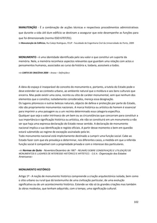 102
MANUTENÇÃO - É a combinação de acções técnicas e respectivos procedimentos administrativos
que durante a vida útil dum edifício se destinam a assegurar que este desempenhe as funções para
que foi dimensionado (norma ISSO 6707/01).
In Manutenção de Edifícios, Rui Calejo Rodrigues, FEUP - Faculdade de Engenharia Civil da Universidade do Porto, 2009
MONUMENTO - é uma identidade identificada pelo seu valor e que constitui um suporte da
memória. Nele, a memória reconhece aspectos relevantes que guardam uma relação com actos e
pensamentos humanos, associados ao curso da história e, todavia, acessíveis a todos.
«in CARTA DE CRACÓVIA 2000 – Anexo – Definições»
A ideia do espaço é inseparável do conceito do monumento e, portanto, a tutela do Estado pode e
deve estender-se ao contexto urbano, ao ambiente natural que o moldura e aos bens culturais que
encerra. Mas pode existir uma zona, recinto ou sítio de caráter monumental, sem que nenhum dos
elementos que o constitui, isoladamente considerados, mereça essa designação.
Os lugares pitorescos e outras belezas naturais, objecto de defesa e protecção por parte do Estado,
não são propriamente monumentos nacionais. A marca histórica ou artística do homem é essencial
para imprimir a uma paisagem ou a um recinto determinado essa categoria específica.
Qualquer que seja o valor intrínseco de um bem ou as circunstâncias que concorram para constituir a
sua importância e significação histórica ou artística, ele não se constituirá em um monumento a não
ser que haja uma expressa declaração do Estado nesse sentido. A declaração de monumento
nacional implica a sua identificação e registo oficiais. A partir desse momento o bem em questão
estará submetido ao regime de excepção assinalado pela lei.
Todo monumento nacional está implicitamente destinado a cumprir uma função social. Cabe ao
Estado fazer com que ela prevaleça e determinar, nos diferentes casos, a medida em que a referida
função social é compatível com a propriedade privada e com o interesse dos particulares.
«in Normas de Quito - Novembro/Dezembro de 1967 - REUNIÃO SOBRE CONSERVAÇÃO E UTILIZAÇÃO DE
MONUMENTOS E LUGARES DE INTERESSE HISTÓRICO E ARTÍSTICO. - O.E.A.- Organização dos Estados
Americanos»
MONUMENTO HISTÓRICO
Artigo 1º - A noção de monumento histórico compreende a criação arquitectónica isolada, bem como
o sítio urbano ou rural que dá testemunho de uma civilização particular, de uma evolução
significativa ou de um acontecimento histórico. Estende-se não só às grandes criações mas também
às obras modestas, que tenham adquirido, com o tempo, uma significação cultural.
 