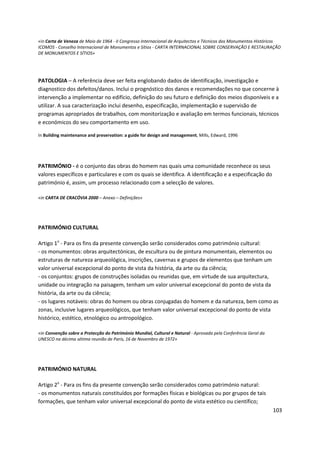 103
«in Carta de Veneza de Maio de 1964 - II Congresso Internacional de Arquitectos e Técnicos dos Monumentos Históricos
ICOMOS - Conselho Internacional de Monumentos e Sítios - CARTA INTERNACIONAL SOBRE CONSERVAÇÃO E RESTAURAÇÃO
DE MONUMENTOS E SÍTIOS»
PATOLOGIA – A referência deve ser feita englobando dados de identificação, investigação e
diagnostico dos defeitos/danos. Inclui o prognóstico dos danos e recomendações no que concerne à
intervenção a implementar no edifício, definição do seu futuro e definição dos meios disponíveis e a
utilizar. A sua caracterização inclui desenho, especificação, implementação e supervisão de
programas apropriados de trabalhos, com monitorização e avaliação em termos funcionais, técnicos
e económicos do seu comportamento em uso.
In Building maintenance and preservation: a guide for design and management, Mills, Edward, 1996
PATRIMÓNIO - é o conjunto das obras do homem nas quais uma comunidade reconhece os seus
valores específicos e particulares e com os quais se identifica. A identificação e a especificação do
património é, assim, um processo relacionado com a selecção de valores.
«in CARTA DE CRACÓVIA 2000 – Anexo – Definições»
PATRIMÓNIO CULTURAL
Artigo 1o
- Para os fins da presente convenção serão considerados como património cultural:
- os monumentos: obras arquitectónicas, de escultura ou de pintura monumentais, elementos ou
estruturas de natureza arqueológica, inscrições, cavernas e grupos de elementos que tenham um
valor universal excepcional do ponto de vista da história, da arte ou da ciência;
- os conjuntos: grupos de construções isoladas ou reunidas que, em virtude de sua arquitectura,
unidade ou integração na paisagem, tenham um valor universal excepcional do ponto de vista da
história, da arte ou da ciência;
- os lugares notáveis: obras do homem ou obras conjugadas do homem e da natureza, bem como as
zonas, inclusive lugares arqueológicos, que tenham valor universal excepcional do ponto de vista
histórico, estético, etnológico ou antropológico.
«in Convenção sobre a Protecção do Património Mundial, Cultural e Natural - Aprovada pela Conferência Geral da
UNESCO na décima sétima reunião de Paris, 16 de Novembro de 1972»
PATRIMÓNIO NATURAL
Artigo 2o
- Para os fins da presente convenção serão considerados como património natural:
- os monumentos naturais constituídos por formações físicas e biológicas ou por grupos de tais
formações, que tenham valor universal excepcional do ponto de vista estético ou científico;
 