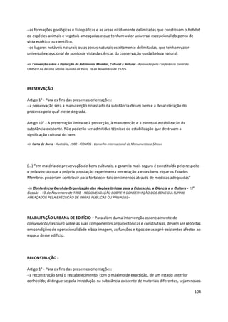 104
- as formações geológicas e fisiográficas e as áreas nitidamente delimitadas que constituam o habitat
de espécies animais e vegetais ameaçadas e que tenham valor universal excepcional do ponto de
vista estético ou científico.
- os lugares notáveis naturais ou as zonas naturais estritamente delimitadas, que tenham valor
universal excepcional do ponto de vista da ciência, da conservação ou da beleza natural.
«in Convenção sobre a Protecção do Património Mundial, Cultural e Natural - Aprovada pela Conferência Geral da
UNESCO na décima sétima reunião de Paris, 16 de Novembro de 1972»
PRESERVAÇÃO
Artigo 1° - Para os fins das presentes orientações:
- a preservação será a manutenção no estado da substância de um bem e a desaceleração do
processo pelo qual ele se degrada.
Artigo 12° - A preservação limita-se à protecção, à manutenção e à eventual estabilização da
substância existente. Não poderão ser admitidas técnicas de estabilização que destruam a
significação cultural do bem.
«in Carta de Burra - Austrália, 1980 - ICOMOS - Conselho Internacional de Monumentos e Sítios»
(...) “em matéria de preservação de bens culturais, a garantia mais segura é constituída pelo respeito
e pela vinculo que a própria população experimenta em relação a esses bens e que os Estados
Membros poderiam contribuir para fortalecer tais sentimentos através de medidas adequadas”
«in Conferência Geral da Organização das Nações Unidas para a Educação, a Ciência e a Cultura - 15
a
Sessão - 19 de Novembro de 1968 - RECOMENDAÇÃO SOBRE A CONSERVAÇÃO DOS BENS CULTURAIS
AMEAÇADOS PELA EXECUÇÃO DE OBRAS PÚBLICAS OU PRIVADAS»
REABILITAÇÃO URBANA DE EDIFÍCIO – Para além duma intervenção essencialmente de
conservação/restauro sobre as suas componentes arquitectónicas e construtivas, devem ser repostas
em condições de operacionalidade e boa imagem, as funções e tipos de uso pré-existentes afectas ao
espaço desse edifício.
RECONSTRUÇÃO -
Artigo 1° - Para os fins das presentes orientações:
- a reconstrução será o restabelecimento, com o máximo de exactidão, de um estado anterior
conhecido; distingue-se pela introdução na substância existente de materiais diferentes, sejam novos
 