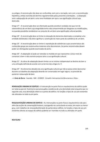 105
ou antigos. A reconstrução não deve ser confundida, nem com a recriação, nem com a reconstituição
hipotética, ambas excluídas do domínio regulamentado pelas presentes orientações. - a adaptação
será a adequação de um bem a uma nova finalidade sem que a sua significação cultural seja
destruída.
Artigo 17° - A reconstrução deve ser efectivada quando constituir condição sine qua non de
sobrevivência de um bem cuja integridade tenha sido comprometida por desgastes ou modificações,
ou quando possibilite restabelecer ao conjunto de um bem uma significação cultural perdida.
Artigo 18° - A reconstrução deve se limitar à colocação de elementos destinados a completar uma
entidade desfalcada e não deve significar a construção da maior parte da substância de um bem.
Artigo 19° - A reconstrução deve-se limitar à reprodução de substâncias cujas características são
conhecidas graças aos testemunhos materiais e/ou documentais. As partes reconstruídas devem
poder ser distinguidas quando examinadas de perto.
Artigo 20° - A adaptação só pode ser tolerada na medida em que represente o único meio de
conservar o bem e não acarrete prejuízo sério a sua significação cultural.
Artigo 21° - As obras de adaptação devem limitar-se no mínimo indispensável ao destino do bem a
uma utilização definida de acordo com os termos dos artigos 6 e 7.
Artigo 22° - Os elementos dotados de uma significação cultural que não se possa evitar desmontar
durante os trabalhos de adaptação deverão ser conservados em lugar seguro, na previsão de
posterior restauração do bem.
«in Carta de Burra - Austrália, 1980 - ICOMOS - Conselho Internacional de Monumentos e Sítios»
RENOVAÇÃO URBANA DE EDIFÍCIO – A intervenção na parte física e arquitectónica do edifício pode
ser total ou parcial. O primeiro caso pressupõe a existência de uma demolição total enquanto que no
segundo caso, essa demolição refere-se a partes do edifício. As funções e tipos de uso pré-existentes
são alteradas no todo ou em parte.
REQUALIFICAÇÃO URBANA DE EDIFÍCIO – As intervenções na parte física e arquitectónica vão para
além das acções de conservação/restauro, conjugando-se e articulando-se estas, em maior ou menor
grau, com trabalhos de renovação/alteração de partes desse edifício. As funções e tipos de uso pré-
existentes afectas ao espaço do edifício poderão ser mantidas no todo ou alteradas em parte.
RESTAURO
 