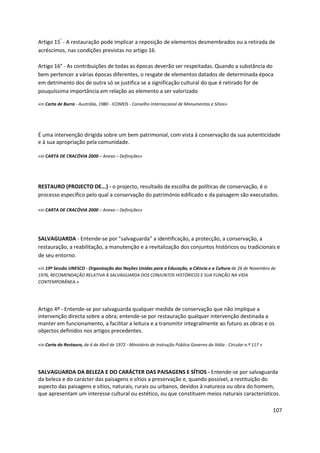 107
Artigo 15°
- A restauração pode implicar a reposição de elementos desmembrados ou a retirada de
acréscimos, nas condições previstas no artigo 16.
Artigo 16° - As contribuições de todas as épocas deverão ser respeitadas. Quando a substância do
bem pertencer a várias épocas diferentes, o resgate de elementos datados de determinada época
em detrimento dos de outra só se justifica se a significação cultural do que é retirado for de
pouquíssima importância em relação ao elemento a ser valorizado
«in Carta de Burra - Austrália, 1980 - ICOMOS - Conselho Internacional de Monumentos e Sítios»
É uma intervenção dirigida sobre um bem patrimonial, com vista à conservação da sua autenticidade
e à sua apropriação pela comunidade.
«in CARTA DE CRACÓVIA 2000 – Anexo – Definições»
RESTAURO (PROJECTO DE...) - o projecto, resultado da escolha de políticas de conservação, é o
processo específico pelo qual a conservação do património edificado e da paisagem são executados.
«in CARTA DE CRACÓVIA 2000 – Anexo – Definições»
SALVAGUARDA - Entende-se por "salvaguarda" a identificação, a protecção, a conservação, a
restauração, a reabilitação, a manutenção e a revitalização dos conjuntos históricos ou tradicionais e
de seu entorno.
«in 19ª Sessão UNESCO - Organização das Nações Unidas para a Educação, a Ciência e a Cultura de 26 de Novembro de
1976, RECOMENDAÇÃO RELATIVA À SALVAGUARDA DOS CONJUNTOS HISTÓRICOS E SUA FUNÇÃO NA VIDA
CONTEMPORÂNEA.»
Artigo 4º - Entende-se por salvaguarda qualquer medida de conservação que não implique a
intervenção directa sobre a obra; entende-se por restauração qualquer intervenção destinada a
manter em funcionamento, a facilitar a leitura e a transmitir integralmente ao futuro as obras e os
objectos definidos nos artigos precedentes.
«in Carta do Restauro, de 6 de Abril de 1972 - Ministério de Instrução Pública Governo da Itália - Circular n.º 117 »
SALVAGUARDA DA BELEZA E DO CARÁCTER DAS PAISAGENS E SÍTIOS - Entende-se por salvaguarda
da beleza e do carácter das paisagens e sítios a preservação e, quando possível, a restituição do
aspecto das paisagens e sítios, naturais, rurais ou urbanos, devidos à natureza ou obra do homem,
que apresentam um interesse cultural ou estético, ou que constituem meios naturais característicos.
 
