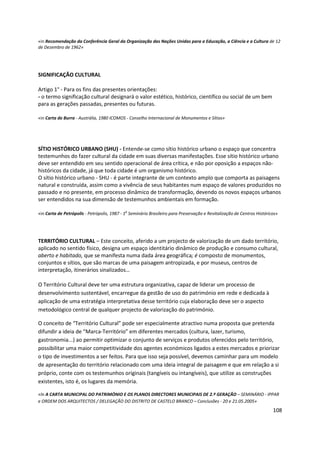 108
«in Recomendação da Conferência Geral da Organização das Nações Unidas para a Educação, a Ciência e a Cultura de 12
de Dezembro de 1962»
SIGNIFICAÇÃO CULTURAL
Artigo 1° - Para os fins das presentes orientações:
- o termo significação cultural designará o valor estético, histórico, científico ou social de um bem
para as gerações passadas, presentes ou futuras.
«in Carta de Burra - Austrália, 1980 ICOMOS - Conselho Internacional de Monumentos e Sítios»
SÍTIO HISTÓRICO URBANO (SHU) - Entende-se como sítio histórico urbano o espaço que concentra
testemunhos do fazer cultural da cidade em suas diversas manifestações. Esse sítio histórico urbano
deve ser entendido em seu sentido operacional de área crítica, e não por oposição a espaços não-
históricos da cidade, já que toda cidade é um organismo histórico.
O sítio histórico urbano - SHU - é parte integrante de um contexto amplo que comporta as paisagens
natural e construída, assim como a vivência de seus habitantes num espaço de valores produzidos no
passado e no presente, em processo dinâmico de transformação, devendo os novos espaços urbanos
ser entendidos na sua dimensão de testemunhos ambientais em formação.
«in Carta de Petrópolis - Petrópolis, 1987 - 1
o
Seminário Brasileiro para Preservação e Revitalização de Centros Históricos»
TERRITÓRIO CULTURAL – Este conceito, aferido a um projecto de valorização de um dado território,
aplicado no sentido físico, designa um espaço identitário dinâmico de produção e consumo cultural,
aberto e habitado, que se manifesta numa dada área geográfica; é composto de monumentos,
conjuntos e sítios, que são marcas de uma paisagem antropizada, e por museus, centros de
interpretação, itinerários sinalizados…
O Território Cultural deve ter uma estrutura organizativa, capaz de liderar um processo de
desenvolvimento sustentável, encarregue da gestão de uso do património em rede e dedicada à
aplicação de uma estratégia interpretativa desse território cuja elaboração deve ser o aspecto
metodológico central de qualquer projecto de valorização do património.
O conceito de “Território Cultural” pode ser especialmente atractivo numa proposta que pretenda
difundir a ideia de “Marca-Território” em diferentes mercados (cultura, lazer, turismo,
gastronomia...) ao permitir optimizar o conjunto de serviços e produtos oferecidos pelo território,
possibilitar uma maior competitividade dos agentes económicos ligados a estes mercados e priorizar
o tipo de investimentos a ser feitos. Para que isso seja possível, devemos caminhar para um modelo
de apresentação do território relacionado com uma ideia integral de paisagem e que em relação a si
próprio, conte com os testemunhos originais (tangíveis ou intangíveis), que utilize as construções
existentes, isto é, os lugares da memória.
«In A CARTA MUNICIPAL DO PATRIMÓNIO E OS PLANOS DIRECTORES MUNICIPAIS DE 2.ª GERAÇÃO – SEMINÁRIO - IPPAR
e ORDEM DOS ARQUITECTOS / DELEGAÇÃO DO DISTRITO DE CASTELO BRANCO – Conclusões - 20 e 21.05.2005»
 