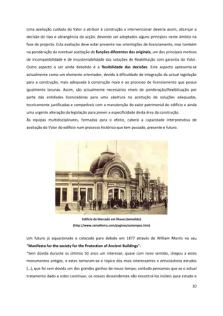 10
Uma avaliação cuidada do Valor a atribuir à construção a intervencionar deveria assim, alicerçar a
decisão do tipo e abrangência da acção, devendo ser adoptados alguns princípios neste âmbito na
fase de projecto. Esta avaliação deve estar presente nas orientações de licenciamento, mas também
na ponderação da eventual aceitação de funções diferentes das originais, um dos principais motivos
de incompatibilidade e de insustentabilidade das soluções de Reabilitação com garantia do Valor.
Outro aspecto a ser ainda debatido é a flexibilidade das decisões. Este aspecto apresenta-se
actualmente como um elemento orientador, devido à dificuldade de integração da actual legislação
para a construção, mais adequada à construção nova e ao processo de licenciamento que possui
igualmente lacunas. Assim, são actualmente necessários níveis de ponderação/flexibilização por
parte das entidades licenciadoras para uma abertura na aceitação de soluções adequadas,
tecnicamente justificadas e compatíveis com a manutenção do valor patrimonial do edifício e ainda
uma urgente alteração da legislação para prever a especificidade desta área da construção.
Às equipas multidisciplinares, formadas para o efeito, caberá a capacidade interpretativa de
avaliação do Valor do edifício num processo histórico que tem passado, presente e futuro.
Edifício do Mercado em Ílhavo (demolido)
(http://www.ramalheira.com/paginas/outempos.htm)
Um futuro já equacionado e colocado para debate em 1877 através de William Morris no seu
“Manifesto for the society for the Protection of Ancient Buildings”:
“Sem dúvida durante os últimos 50 anos um interesse, quase com novo sentido, chegou a estes
monumentos antigos, e estes tornaram-se o tópico dos mais interessantes e entusiásticos estudos
(…), que foi sem dúvida um dos grandes ganhos do nosso tempo; contudo pensamos que se o actual
tratamento dado a estes continuar, os nossos descendentes vão encontrá-los inúteis para estudo e
 