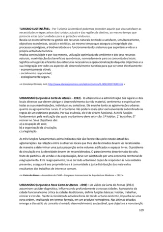 109
TURISMO SUSTENTÁVEL - Por Turismo Sustentável podemos entender aquele que visa satisfazer as
necessidades e expectativas dos turistas actuais e das regiões de destino, ao mesmo tempo que
potencia estas oportunidades para as gerações vindouras.
Baseia-se essencialmente na gestão dos recursos naturais de modo a satisfazer, simultaneamente,
objectivos económicos, sociais e estéticos, ao mesmo tempo que assegura a integridade dos
processos ecológicos, a biodiversidade e o funcionamento dos sistemas que suportam a vida e a
própria actividade turística.
Implica continuidade e por isso mesmo, utilização optimizada do ambiente e dos seus recursos
naturais, maximização dos benefícios económicos, nomeadamente para as comunidades locais.
Significa uma gestão eficiente das estruturas necessárias à operacionalização daqueles objectivos e a
sua integração em todos os aspectos do desenvolvimento turístico para que se torne efectivamente:
- economicamente viável;
- socialmente responsável;
- ecologicamente seguro.
«in Constança Peneda, Ineti, http://www.diarioeconomico.com/edicion/noticia/0,2458,381374,00.html »
URBANISMO (segundo a Carta de Atenas – 1933) - O urbanismo é a administração dos lugares e dos
locais diversos que devem abrigar o desenvolvimento da vida material, sentimental e espiritual em
todas as suas manifestações, individuais ou colectivas. Ele envolve tanto as aglomerações urbanas
quanto os agrupamentos rurais. O urbanismo não poderia mais estar exclusivamente subordinado às
regras de um estetismo gratuito. Por sua essência, ele é de ordem funcional. As três funções
fundamentais pela realização das quais o urbanismo deve velar são: 1º habitar; 2° trabalhar; 3°
recrear-se. Seus objectivos são:
a) a ocupação do solo;
b) a organização da circulação;
c) a legislação.
As três funções fundamentais acima indicadas não são favorecidas pelo estado actual das
aglomerações. As relações entre os diversos locais que lhes são destinados devem ser recalculadas
de maneira a determinar uma justa proporção entre volumes edificados e espaços livres. O problema
da circulação e o da densidade devem ser reconsiderados. O parcelamento desordenado do solo,
fruto de partilhas, de vendas e da especulação, deve ser substituído por uma economia territorial de
reagrupamento. Este reagrupamento, base de todo urbanismo capaz de responder às necessidades
presentes, assegurará aos proprietários e à comunidade a justa distribuição das mais-valias
resultantes dos trabalhos de interesse comum.
«in Carta de Atenas - Assembleia do CIAM – Congresso Internacional de Arquitectura Moderna – 1933 »
URBANISMO (segundo a Nova Carta de Atenas - 1998) – As visões da Carta de Atenas (1933)
assumiram carácter dogmático, influenciando profundamente as nossas cidades. A propósito da
cidade funcional como crítica às cidades tradicionais, definia funções básicas: habitar, trabalhar,
recrear e circular. Frente à considerada obsolescência do tecido urbano existente, impunha-se uma
nova ordem, implicando em termos formais, em um produto homogéneo. Nas últimas décadas
emerge a discussão do conceito chamado desenvolvimento sustentável, que objectiva a manutenção
 