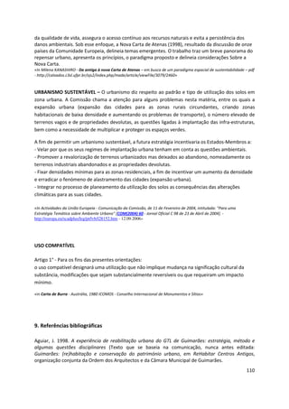 110
da qualidade de vida, assegura o acesso contínuo aos recursos naturais e evita a persistência dos
danos ambientais. Sob esse enfoque, a Nova Carta de Atenas (1998), resultado da discussão de onze
países da Comunidade Europeia, delineia temas emergentes. O trabalho traz um breve panorama do
repensar urbano, apresenta os princípios, o paradigma proposto e delineia considerações Sobre a
Nova Carta.
«In Milena KANASHIRO - Da antiga à nova Carta de Atenas – em busca de um paradigma espacial de sustentabilidade – pdf
- http://calvados.c3sl.ufpr.br/ojs2/index.php/made/article/viewFile/3079/2460»
URBANISMO SUSTENTÁVEL – O urbanismo diz respeito ao padrão e tipo de utilização dos solos em
zona urbana. A Comissão chama a atenção para alguns problemas nesta matéria, entre os quais a
expansão urbana (expansão das cidades para as zonas rurais circundantes, criando zonas
habitacionais de baixa densidade e aumentando os problemas de transporte), o número elevado de
terrenos vagos e de propriedades devolutas, as questões ligadas à implantação das infra-estruturas,
bem como a necessidade de multiplicar e proteger os espaços verdes.
A fim de permitir um urbanismo sustentável, a futura estratégia incentivaria os Estados-Membros a:
- Velar por que os seus regimes de implantação urbana tenham em conta as questões ambientais.
- Promover a revalorização de terrenos urbanizados mas deixados ao abandono, nomeadamente os
terrenos industriais abandonados e as propriedades devolutas.
- Fixar densidades mínimas para as zonas residenciais, a fim de incentivar um aumento da densidade
e erradicar o fenómeno de alastramento das cidades (expansão urbana).
- Integrar no processo de planeamento da utilização dos solos as consequências das alterações
climáticas para as suas cidades.
«In Actividades da União Europeia - Comunicação da Comissão, de 11 de Fevereiro de 2004, intitulada: "Para uma
Estratégia Temática sobre Ambiente Urbano" [COM(2004) 60 - Jornal Oficial C 98 de 23 de Abril de 2004]. -
http://europa.eu/scadplus/leg/pt/lvb/l28152.htm - 12.09.2006»
USO COMPATÍVEL
Artigo 1° - Para os fins das presentes orientações:
o uso compatível designará uma utilização que não implique mudança na significação cultural da
substância, modificações que sejam substancialmente reversíveis ou que requeiram um impacto
mínimo.
«in Carta de Burra - Austrália, 1980 ICOMOS - Conselho Internacional de Monumentos e Sítios»
9. Referências bibliográficas
Aguiar, J. 1998. A experiência de reabilitação urbana do GTL de Guimarães: estratégia, método e
algumas questões disciplinares (Texto que se baseia na comunicação, nunca antes editada:
Guimarães: (re)habitação e conservação do património urbano, em ReHabitar Centros Antigos,
organização conjunta da Ordem dos Arquitectos e da Câmara Municipal de Guimarães.
 