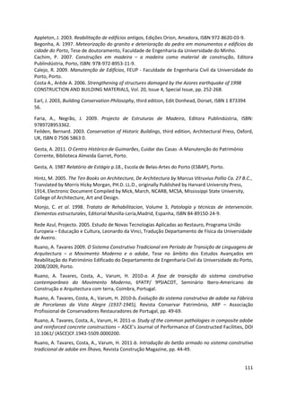 111
Appleton, J. 2003. Reabilitação de edifícios antigos, Edições Orion, Amadora, ISBN 972-8620-03-9.
Begonha, A. 1997. Meteorização do granito e deterioração da pedra em monumentos e edifícios da
cidade do Porto, Tese de doutoramento, Faculdade de Engenharia da Universidade do Minho.
Cachim, P. 2007. Construções em madeira – a madeira como material de construção, Editora
Publindústria, Porto, ISBN: 978-972-8953-11-9.
Calejo, R. 2009. Manutenção de Edifícios, FEUP - Faculdade de Engenharia Civil da Universidade do
Porto, Porto.
Costa A., Arêde A. 2006. Strengthening of structures damaged by the Azores earthquake of 1998
CONSTRUCTION AND BUILDING MATERIALS, Vol. 20, Issue 4, Special Issue, pp. 252-268.
Earl, J. 2003, Building Conservation Philosophy, third edition, Edit Donhead, Dorset, ISBN 1 873394
56.
Faria, A., Negrão, J. 2009. Projecto de Estruturas de Madeira, Editora Publindústria, ISBN:
9789728953362.
Feilden, Bernard. 2003. Conservation of Historic Buildings, third edition, Architectural Press, Oxford,
UK, ISBN 0 7506 5863 0.
Gesta, A. 2011. O Centro Histórico de Guimarães, Cuidar das Casas -A Manutenção do Património
Corrente, Biblioteca Almeida Garret, Porto.
Gesta, A. 1987 Relatório de Estágio p.18., Escola de Belas-Artes do Porto (ESBAP), Porto.
Hintz, M. 2005. The Ten Books on Architecture, De Architectura by Marcus Vitruvius Pollio Ca. 27 B.C.,
Translated by Morris Hicky Morgan, PH.D. LL.D., originally Published by Harvard University Press,
1914, Electronic Document Compiled by Mick, March, NCARB, MCSA, Mississippi State University,
College of Architecture, Art and Design.
Monjo, C. et al. 1998. Tratato de Rehabilitacion, Volume 3, Patología y técnicas de intervención.
Elementos estructurales, Editorial Munilla-Lería,Madrid, Espanha, ISBN 84-89150-24-9.
Rede Azul, Projecto. 2005. Estudo de Novas Tecnologias Aplicadas ao Restauro, Programa União
Europeia – Educação e Cultura, Leonardo da Vinci, Tradução Departamento de Física da Universidade
de Aveiro.
Ruano, A. Tavares 2009. O Sistema Construtivo Tradicional em Período de Transição de Linguagens de
Arquitectura – o Movimento Moderno e o adobe, Tese no âmbito dos Estudos Avançados em
Reabilitação do Património Edificado do Departamento de Engenharia Civil da Universidade do Porto,
2008/2009, Porto.
Ruano, A. Tavares, Costa, A., Varum, H. 2010-a. A fase de transição do sistema construtivo
contemporâneo do Movimento Moderno, 6ºATP/ 9ºSIACOT, Seminário Ibero-Americano de
Construção e Arquitectura com terra, Coimbra, Portugal.
Ruano, A. Tavares, Costa, A., Varum, H. 2010-b. Evolução do sistema construtivo de adobe na Fábrica
de Porcelanas da Vista Alegre (1937-1945), Revista Conservar Património, ARP – Associação
Profissional de Conservadores Restauradores de Portugal, pp. 49-69.
Ruano, A. Tavares, Costa, A., Varum, H. 2011-a. Study of the common pathologies in composite adobe
and reinforced concrete constructions – ASCE’s Journal of Performance of Constructed Facilities, DOI
10.1061/ (ASCE)CF.1943-5509.0000200.
Ruano, A. Tavares, Costa, A., Varum, H. 2011-b. Introdução do betão armado no sistema construtivo
tradicional de adobe em Ílhavo, Revista Construção Magazine, pp. 44-49.
 