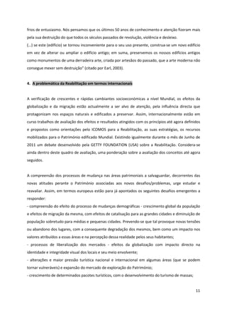 11
frios de entusiasmo. Nós pensamos que os últimos 50 anos de conhecimento e atenção fizeram mais
pela sua destruição do que todos os séculos passados de revolução, violência e desleixo.
(…) se este (edifício) se tornou inconveniente para o seu uso presente, construa-se um novo edifício
em vez de alterar ou ampliar o edifício antigo; em suma, preservemos os nossos edifícios antigos
como monumentos de uma derradeira arte, criada por artesãos do passado, que a arte moderna não
consegue mexer sem destruição” (citado por Earl, 2003).
4. A problemática da Reabilitação em termos internacionais
A verificação de crescentes e rápidas cambiantes socioeconómicas a nível Mundial, os efeitos da
globalização e da migração estão actualmente a ser alvo de atenção, pela influência directa que
protagonizam nos espaços naturais e edificados a preservar. Assim, internacionalmente estão em
curso trabalhos de avaliação dos efeitos e resultados atingidos com os princípios até agora definidos
e propostos como orientações pelo ICOMOS para a Reabilitação, as suas estratégias, os recursos
mobilizados para o Património edificado Mundial. Existindo igualmente durante o mês de Junho de
2011 um debate desenvolvido pela GETTY FOUNDATION (USA) sobre a Reabilitação. Considera-se
ainda dentro deste quadro de avaliação, uma ponderação sobre a avaliação dos conceitos até agora
seguidos.
A compreensão dos processos de mudança nas áreas patrimoniais a salvaguardar, decorrentes das
novas atitudes perante o Património associadas aos novos desafios/problemas, urge estudar e
reavaliar. Assim, em termos europeus estão para já apontados os seguintes desafios emergentes a
responder:
- compreensão do efeito do processo de mudanças demográficas - crescimento global da população
e efeitos de migração da mesma, com efeitos de catalisação para as grandes cidades e diminuição de
população sobretudo para médias e pequenas cidades. Prevendo-se que tal provoque novas tensões
ou abandono dos lugares, com a consequente degradação dos mesmos, bem como um impacto nos
valores atribuídos a essas áreas e na percepção dessa realidade pelos seus habitantes;
- processos de liberalização dos mercados - efeitos da globalização com impacto directo na
identidade e integridade visual dos locais e seu meio envolvente;
- alterações e maior pressão turística nacional e internacional em algumas áreas (que se podem
tornar vulneráveis) e expansão do mercado de exploração do Património;
- crescimento de determinados pacotes turísticos, com o desenvolvimento do turismo de massas;
 