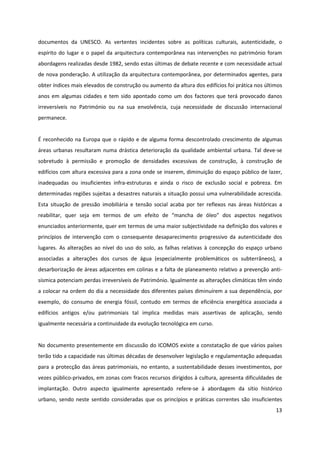 13
documentos da UNESCO. As vertentes incidentes sobre as políticas culturais, autenticidade, o
espírito do lugar e o papel da arquitectura contemporânea nas intervenções no património foram
abordagens realizadas desde 1982, sendo estas últimas de debate recente e com necessidade actual
de nova ponderação. A utilização da arquitectura contemporânea, por determinados agentes, para
obter índices mais elevados de construção ou aumento da altura dos edifícios foi prática nos últimos
anos em algumas cidades e tem sido apontado como um dos factores que terá provocado danos
irreversíveis no Património ou na sua envolvência, cuja necessidade de discussão internacional
permanece.
É reconhecido na Europa que o rápido e de alguma forma descontrolado crescimento de algumas
áreas urbanas resultaram numa drástica deterioração da qualidade ambiental urbana. Tal deve-se
sobretudo à permissão e promoção de densidades excessivas de construção, à construção de
edifícios com altura excessiva para a zona onde se inserem, diminuição do espaço público de lazer,
inadequadas ou insuficientes infra-estruturas e ainda o risco de exclusão social e pobreza. Em
determinadas regiões sujeitas a desastres naturais a situação possui uma vulnerabilidade acrescida.
Esta situação de pressão imobiliária e tensão social acaba por ter reflexos nas áreas históricas a
reabilitar, quer seja em termos de um efeito de “mancha de óleo” dos aspectos negativos
enunciados anteriormente, quer em termos de uma maior subjectividade na definição dos valores e
princípios de intervenção com o consequente desaparecimento progressivo da autenticidade dos
lugares. As alterações ao nível do uso do solo, as falhas relativas à concepção do espaço urbano
associadas a alterações dos cursos de água (especialmente problemáticos os subterrâneos), a
desarborização de áreas adjacentes em colinas e a falta de planeamento relativo a prevenção anti-
sísmica potenciam perdas irreversíveis de Património. Igualmente as alterações climáticas têm vindo
a colocar na ordem do dia a necessidade dos diferentes países diminuírem a sua dependência, por
exemplo, do consumo de energia fóssil, contudo em termos de eficiência energética associada a
edifícios antigos e/ou patrimoniais tal implica medidas mais assertivas de aplicação, sendo
igualmente necessária a continuidade da evolução tecnológica em curso.
No documento presentemente em discussão do ICOMOS existe a constatação de que vários países
terão tido a capacidade nas últimas décadas de desenvolver legislação e regulamentação adequadas
para a protecção das áreas patrimoniais, no entanto, a sustentabilidade desses investimentos, por
vezes público-privados, em zonas com fracos recursos dirigidos à cultura, apresenta dificuldades de
implantação. Outro aspecto igualmente apresentado refere-se à abordagem da sítio histórico
urbano, sendo neste sentido consideradas que os princípios e práticas correntes são insuficientes
 