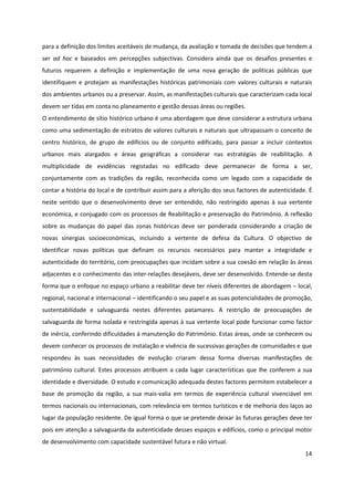 14
para a definição dos limites aceitáveis de mudança, da avaliação e tomada de decisões que tendem a
ser ad hoc e baseados em percepções subjectivas. Considera ainda que os desafios presentes e
futuros requerem a definição e implementação de uma nova geração de políticas públicas que
identifiquem e protejam as manifestações históricas patrimoniais com valores culturais e naturais
dos ambientes urbanos ou a preservar. Assim, as manifestações culturais que caracterizam cada local
devem ser tidas em conta no planeamento e gestão dessas áreas ou regiões.
O entendimento de sítio histórico urbano é uma abordagem que deve considerar a estrutura urbana
como uma sedimentação de estratos de valores culturais e naturais que ultrapassam o conceito de
centro histórico, de grupo de edifícios ou de conjunto edificado, para passar a incluir contextos
urbanos mais alargados e áreas geográficas a considerar nas estratégias de reabilitação. A
multiplicidade de evidências registadas no edificado deve permanecer de forma a ser,
conjuntamente com as tradições da região, reconhecida como um legado com a capacidade de
contar a história do local e de contribuir assim para a aferição dos seus factores de autenticidade. É
neste sentido que o desenvolvimento deve ser entendido, não restringido apenas à sua vertente
económica, e conjugado com os processos de Reabilitação e preservação do Património. A reflexão
sobre as mudanças do papel das zonas históricas deve ser ponderada considerando a criação de
novas sinergias socioeconómicas, incluindo a vertente de defesa da Cultura. O objectivo de
identificar novas políticas que definam os recursos necessários para manter a integridade e
autenticidade do território, com preocupações que incidam sobre a sua coesão em relação às áreas
adjacentes e o conhecimento das inter-relações desejáveis, deve ser desenvolvido. Entende-se desta
forma que o enfoque no espaço urbano a reabilitar deve ter níveis diferentes de abordagem – local,
regional, nacional e internacional – identificando o seu papel e as suas potencialidades de promoção,
sustentabilidade e salvaguarda nestes diferentes patamares. A restrição de preocupações de
salvaguarda de forma isolada e restringida apenas à sua vertente local pode funcionar como factor
de inércia, conferindo dificuldades à manutenção do Património. Estas áreas, onde se conhecem ou
devem conhecer os processos de instalação e vivência de sucessivas gerações de comunidades e que
respondeu às suas necessidades de evolução criaram dessa forma diversas manifestações de
património cultural. Estes processos atribuem a cada lugar características que lhe conferem a sua
identidade e diversidade. O estudo e comunicação adequada destes factores permitem estabelecer a
base de promoção da região, a sua mais-valia em termos de experiência cultural vivenciável em
termos nacionais ou internacionais, com relevância em termos turísticos e de melhoria dos laços ao
lugar da população residente. De igual forma o que se pretende deixar às futuras gerações deve ter
pois em atenção a salvaguarda da autenticidade desses espaços e edifícios, como o principal motor
de desenvolvimento com capacidade sustentável futura e não virtual.
 