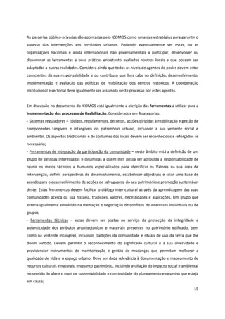 15
As parcerias público-privadas são apontadas pelo ICOMOS como uma das estratégias para garantir o
sucesso das intervenções em territórios urbanos. Podendo eventualmente ser estas, ou as
organizações nacionais e ainda internacionais não governamentais a participar, desenvolver ou
disseminar as ferramentas e boas práticas entretanto avaliadas noutros locais e que possam ser
adaptadas a outras realidades. Considera ainda que todos os níveis de agentes de poder devem estar
conscientes da sua responsabilidade e do contributo que lhes cabe na definição, desenvolvimento,
implementação e avaliação das políticas de reabilitação dos centros históricos. A coordenação
institucional e sectorial deve igualmente ser assumida neste processo por estes agentes.
Em discussão no documento do ICOMOS está igualmente a aferição das ferramentas a utilizar para a
implementação dos processos de Reabilitação. Considerados em 4 categorias:
- Sistemas reguladores – códigos, regulamentos, decretos, acções dirigidas à reabilitação e gestão de
componentes tangíveis e intangíveis do património urbano, incluindo a sua vertente social e
ambiental. Os aspectos tradicionais e de costumes dos locais devem ser reconhecidos e reforçados se
necessário;
- Ferramentas de integração da participação da comunidade – neste âmbito está a definição de um
grupo de pessoas interessadas e dinâmicas a quem lhes possa ser atribuída a responsabilidade de
reunir os meios técnicos e humanos especializados para identificar os Valores na sua área de
intervenção, definir perspectivas de desenvolvimento, estabelecer objectivos e criar uma base de
acordo para o desenvolvimento de acções de salvaguarda do seu património e promoção sustentável
deste. Estas ferramentas devem facilitar o diálogo inter-cultural através da aprendizagem das suas
comunidades acerca da sua história, tradições, valores, necessidades e aspirações. Um grupo que
estaria igualmente envolvido na mediação e negociação de conflitos de interesses individuais ou de
grupos;
- Ferramentas técnicas – estas devem ser postas ao serviço da protecção da integridade e
autenticidade dos atributos arquitectónicos e materiais presentes no património edificado, bem
como na vertente intangível, incluindo tradições da comunidade e rituais de uso da terra que lhe
dêem sentido. Devem permitir o reconhecimento do significado cultural e a sua diversidade e
providenciar instrumentos de monitorização e gestão de mudanças que permitam melhorar a
qualidade de vida e o espaço urbano. Deve ser dada relevância à documentação e mapeamento de
recursos culturais e naturais, enquanto património, incluindo avaliação do impacto social e ambiental
no sentido de aferir o nível de sustentabilidade e continuidade do planeamento e desenho que esteja
em causa;
 