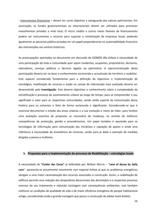 16
- Instrumentos financeiros – devem ter como objectivo a salvaguarda dos valores patrimoniais. Em
associação, os fundos governamentais ou internacionais devem ser utilizados para promover
investimentos privados a nível local. O micro crédito e outros meios flexíveis de financiamento
podem ser instrumentos a recorrer para suportar a revitalização de empresas locais, podendo
igualmente as parcerias público-privadas ter um papel preponderante na sustentabilidade financeira
das intervenções nos centros históricos.
As preocupações apontadas no documento em discussão do ICOMOS dão ênfase à necessidade de
uma participação de toda a comunidade quer sejam residentes, ocupantes, proprietários, decisores,
educadores, serviços públicos e técnicos ligados ao património. A operacionalização desta
participação deveria ter na base o conhecimento esclarecido e actualizado do território a reabilitar.
Este aspecto considerado fundamental para a definição de objectivos e implementação de
estratégias, mobilização de recursos e acção no campo de intervenção mais avalizado deveria ser
desenvolvido pela investigação. Esta deveria objectivar o conhecimento sobre a complexidade da
estratificação e processo de assentamento urbano ao longo do tempo, para se compreender o seu
significado e valor para as respectivas comunidades, sendo ainda suporte da comunicação dessa
história para os visitantes e feito de forma esclarecida e dignificante. Considerando-se que é
essencial documentar o estado das áreas urbanas e a sua evolução e níveis de Valor, para facilitar
uma avaliação assertiva de propostas se necessário de mudança, no sentido de melhorar
competências de protecção, gestão e procedimentos. Um papel também é apontado para as
tecnologias de informação para comunicação das iniciativas e captação de apoios e ainda uma
referência à necessidade de envolvência de minorias, sendo para já dado o exemplo de medidas
dirigidas a jovens e mulheres.
5. Propostas para a implementação do processo de Reabilitação – estratégias locais
A necessidade de “Cuidar das Casas” já defendida por William Morris – “save of decay by daily
care”- apresenta-se actualmente novamente com especial ênfase já que os problemas energéticos
obrigam a uma maior racionalização dos recursos associados à construção. Assim, a reabilitação de
edifícios permite uma redução dos desperdícios decorrentes das demolições e o respectivo processo
oneroso do seu tratamento e reduzida reciclagem com consequências ambientais, mas também
melhorar as condições de qualidade de vida e de maior eficiência energética do parque habitacional
antigo, considerando ainda a grande vantagem que possui a construção de adobe neste âmbito.
 