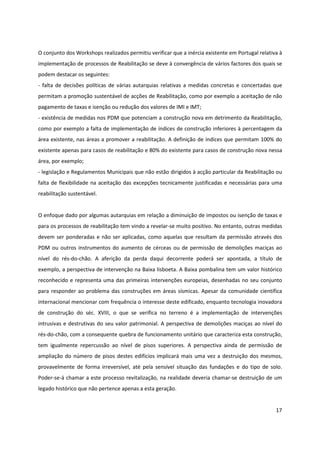 17
O conjunto dos Workshops realizados permitiu verificar que a inércia existente em Portugal relativa à
implementação de processos de Reabilitação se deve à convergência de vários factores dos quais se
podem destacar os seguintes:
- falta de decisões políticas de várias autarquias relativas a medidas concretas e concertadas que
permitam a promoção sustentável de acções de Reabilitação, como por exemplo a aceitação de não
pagamento de taxas e isenção ou redução dos valores de IMI e IMT;
- existência de medidas nos PDM que potenciam a construção nova em detrimento da Reabilitação,
como por exemplo a falta de implementação de índices de construção inferiores à percentagem da
área existente, nas áreas a promover a reabilitação. A definição de índices que permitam 100% do
existente apenas para casos de reabilitação e 80% do existente para casos de construção nova nessa
área, por exemplo;
- legislação e Regulamentos Municipais que não estão dirigidos à acção particular da Reabilitação ou
falta de flexibilidade na aceitação das excepções tecnicamente justificadas e necessárias para uma
reabilitação sustentável.
O enfoque dado por algumas autarquias em relação a diminuição de impostos ou isenção de taxas e
para os processos de reabilitação tem vindo a revelar-se muito positivo. No entanto, outras medidas
devem ser ponderadas e não ser aplicadas, como aquelas que resultam da permissão através dos
PDM ou outros instrumentos do aumento de cérceas ou de permissão de demolições maciças ao
nível do rés-do-chão. A aferição da perda daqui decorrente poderá ser apontada, a título de
exemplo, a perspectiva de intervenção na Baixa lisboeta. A Baixa pombalina tem um valor histórico
reconhecido e representa uma das primeiras intervenções europeias, desenhadas no seu conjunto
para responder ao problema das construções em áreas sísmicas. Apesar da comunidade científica
internacional mencionar com frequência o interesse deste edificado, enquanto tecnologia inovadora
de construção do séc. XVIII, o que se verifica no terreno é a implementação de intervenções
intrusivas e destrutivas do seu valor patrimonial. A perspectiva de demolições maciças ao nível do
rés-do-chão, com a consequente quebra de funcionamento unitário que caracteriza esta construção,
tem igualmente repercussão ao nível de pisos superiores. A perspectiva ainda de permissão de
ampliação do número de pisos destes edifícios implicará mais uma vez a destruição dos mesmos,
provavelmente de forma irreversível, até pela sensível situação das fundações e do tipo de solo.
Poder-se-á chamar a este processo revitalização, na realidade deveria chamar-se destruição de um
legado histórico que não pertence apenas a esta geração.
 
