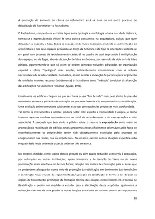 18
A promoção do aumento de cércea ou volumétrico está na base de um outro processo de
delapidação do Património – o Fachadismo.
O Fachadismo, rompendo os estreitos laços entre tipologia e morfologia urbana na cidade histórica,
tornou-se a expressão mais visível de uma cultura consumista na arquitectura, cultura que quer
delapidar ou esgotar, já hoje, todos os espaços ainda livres da cidade, anulando a sedimentação da
arquitectura e dos seus espaços produzida ao longo da histórica. Este tipo de operações sustenta-se
em geral num processo de reordenamento cadastral no quadro do qual se procede à multiplicação
dos espaços, ou de fogos, através da junção de lotes autónomos, por exemplo de dois ou três lotes
góticos, argumentando-se que só assim se podem conseguir soluções adequadas de organização
espacial e obter “tipologias” mais amplas, suficientemente consentâneas com as actuais
necessidades da residencialidade. Guimarães, ao não aceitar a anexação de parcelas para surgimento
de unidades maiores, recusou (lucidamente) o fachadismo como “método” condutor da alteração
das edificações no seu Centro Histórico (Aguiar, 1998).
Usualmente os edifícios chegam ao que se chama o seu “fim de vida” mais pelo efeito da pressão
económica externa e pela falta de utilização do que pelo facto de não ser possível a sua reabilitação.
Uma avaliação sobre os motivos subjacentes e as suas consequências precisa ser mais aprofundada.
Tal como os instrumentos a utilizar, embora sobre este aspecto a Comunidade Europeia já tenha
imposto algumas medidas nomeadamente ao nível do arrendamento e de expropriações a este
associadas. A proposta que tem vindo a público sobre o recurso à expropriação como meio de
promoção da reabilitação de edifícios revela problemas éticos dificilmente defensáveis pelo facto de
reconhecidamente os proprietários terem sido objectivamente espoliados pelo processo de
congelamento das rendas, que os empobreceu. No entanto, existem outras situações específicas não
enquadráveis nesta onde este aspecto pode ser tido em conta.
No entanto, medidas como: apoio técnico gratuito ou com custos reduzidos acessíveis à população,
por autarquias ou outras instituições; apoio financeiro e de isenção de taxas ou de novas
ponderações mais assertivas em termos fiscais; redução dos índices de construção para as áreas que
se pretendem salvaguardar como meio de promoção da reabilitação em detrimento das demolições
e construção nova; revisão da regulamentação/legislação da construção de forma a se adequar às
acções de Reabilitação; promoção da formação técnica das equipas intervenientes no processo de
Reabilitação – podem ser medidas a estudar para a efectivação deste propósito. Igualmente a
utilização criteriosa de uma gestão de novas funções associadas ao turismo podem ser importantes
 