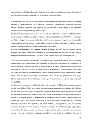 19
suportes para a reabilitação. Contudo, esta vertente terá igualmente de superar algum efeito sazonal
que lhe pode estar subjacente através da dinamização cultural dos locais.
A apresentação nos Workshops (INOVADOMUS/Universidade de Aveiro) de estratégias globais de
intervenção concertada como são os casos do “Porto Vivo” e relembrando o caso de Guimarães
permite ponderar propostas com aspectos que se adequam a cada região e que permitem
ultrapassar vários dos problemas já identificados.
Considerando que se tratam de tipos de intervenção muito diferentes - um com uma forte vertente
económica, com sentido de revitalizar funcionalmente o centro histórico, a “Porto Vivo” – outro com
um forte enfoque numa preservação dos edifícios num processo integrado de investigação,
recuperação de técnicas antigas, recuperação do sentido do lugar e do valor do edifício e ainda
dirigido às pessoas residentes – o caso de Guimarães (Gesta, 2011).
A cidade de Guimarães irá ser a Capital Europeia da Cultura em 2012 e o seu processo merece
destaque, pela forma sistemática, ponderada e assertiva desenvolvida ao longo dos anos, com o
empenho reconhecido da arquitecta Alexandra Gesta. Relembrando o que escreveu em 1987:
“Centrando funcionalmente uma região, esta cidade reparte a sua influência com outros centros de
gravidade que sobre o território actuam. Num jogo de influências e de polarizações em que não se
dilui no entanto a sua unidade, não se referindo então a razões exclusivamente funcionais de
dependência, radica nos motivos culturais e históricos a identificação corporizada pela urbe e pelo
seu centro, mais do que pelo emblemático castelo. Memória materializada e estavelmente inscrita,
no caso de Guimarães, menos nos seus monumentos e mais nos seus espaços de casas, ruas, praças
e terreiros, cruzamento de caminhos e de destinos que lá se continuam a encontrar e desencontrar”
(Gesta, 1987).
Em Guimarães o processo de reabilitação urbana sob a actuação do GTL de Guimarães procedeu no
período entre 1985 e 1998 a um trabalho sistemático que envolveu a intervenção em 331 edifícios,
225 dos quais intra-muros (num total de 493 – dados do GTL de Guimarães). O processo continua até
aos dias de hoje abrangendo uma área mais vasta. Sobre esta experiência de reabilitação urbana, o
arquitecto José Aguiar destaca: (i) uma reabilitação para e pelas pessoas, contra a gentrification; (ii) a
conservação estrita dos valores identitários e de autenticidade, preservando as qualidades
referenciais existentes na arquitectura da cidade histórica, prolongando-as para um território
submetido a um desmesurado processo de desenvolvimento e de transformação; (iii) a garantia da
continuidade das permanências essenciais de longo prazo (a cidade enquanto monumento, na
estrutura da sua morfologia e tipologia fundiária), conservando as qualidades formais já
 
