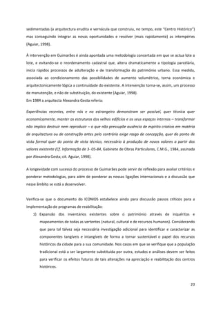 20
sedimentadas (a arquitectura erudita e vernácula que construiu, no tempo, este “Centro Histórico”)
mas conseguindo integrar as novas oportunidades e resolver (mais rapidamente) as intempéries
(Aguiar, 1998).
À intervenção em Guimarães é ainda apontada uma metodologia concertada em que se actua lote a
lote, e evitando-se o reordenamento cadastral que, altera dramaticamente a tipologia parcelária,
inicia rápidos processos de adulteração e de transformação do património urbano. Essa medida,
associada ao condicionamento das possibilidades de aumento volumétrico, torna económica e
arquitectonicamente lógica a continuidade do existente. A intervenção torna-se, assim, um processo
de manutenção, e não de substituição, do existente (Aguiar, 1998).
Em 1984 a arquitecta Alexandra Gesta referia:
Experiências recentes, entre nós e no estrangeiro demonstram ser possível, quer técnica quer
economicamente, manter as estruturas dos velhos edifícios e os seus espaços internos – transformar
não implica destruir nem reproduzir – o que não pressupõe ausência de espírito criativo em matéria
de arquitectura ou de construção antes pelo contrário exige rasgo de concepção, quer do ponto de
vista formal quer do ponto de vista técnico, necessário à produção de novos valores a partir dos
valores existente (Cf. Informação de 3- 05-84, Gabinete de Obras Particulares, C.M.G., 1984, assinada
por Alexandra Gesta; cit. Aguiar, 1998).
A longevidade com sucesso do processo de Guimarães pode servir de reflexão para avaliar critérios e
ponderar metodologias, para além de ponderar as nossas ligações internacionais e a discussão que
nesse âmbito se está a desenvolver.
Verifica-se que o documento do ICOMOS estabelece ainda para discussão passos críticos para a
implementação de programas de reabilitação:
1) Expansão dos inventários existentes sobre o património através de inquéritos e
mapeamentos de todas as vertentes (natural, cultural e de recursos humanos). Considerando
que para tal talvez seja necessária investigação adicional para identificar e caracterizar as
componentes tangíveis e intangíveis de forma a tornar sustentável o papel dos recursos
históricos da cidade para a sua comunidade. Nos casos em que se verifique que a população
tradicional está a ser largamente substituída por outra, estudos e análises devem ser feitos
para verificar os efeitos futuros de tais alterações na apreciação e reabilitação dos centros
históricos.
 