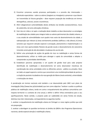 21
2) Encontrar consensos usando processos participados e a consulta dos interessados –
sobretudo especialistas – sobre os valores (tangíveis ou intangíveis) a preservar e que devem
ser transmitidas às futuras gerações – deve requerer projecção das tendências em termos
demográficas, culturais, sociais e económicas.
3) Aferir (diagnosticar) vulnerabilidades destes atributos nas tensões socioeconómicos, riscos
de catástrofes, tal como alterações climáticas.
4) Com isto em mãos e só após a realização deste trabalho se deve desenvolver as estratégias
de reabilitação das cidades para integrar todos os valores patrimoniais (da cidade) urbanos, e
o seu estado de vulnerabilidades num quadro mais vasto de desenvolvimento da cidade, a
sobreposição que indicará a) áreas estritamente proibidas (edifícios a não alterar); b) áreas
sensíveis que requerem atenção especial à concepção, planeamento e implementação e c)
áreas com mais oportunidades flexíveis de grande escala e desenvolvimento de volumetria
incluindo construção de alta densidade e mudanças do uso do solo.
5) Definir uma priorização de acções de gestão do risco na reabilitação e várias formas de
desenvolvimento; utilizar os média para abranger o apoio da comunidade a adoptar e
compreender as prioridades identificadas.
6) Estabelecer parcerias apropriadas e um quadro de gestão local para cada projecto
identificado de reabilitação e desenvolvimento tal como desenvolver mecânicas de
coordenação das várias actividades entre os diferentes actores - público ou privados. Deve
ser dado um papel especial a centros que concentrem uma multidisciplinaridade de peritos e
a criação de possíveis incubadoras da nova geração de líderes (nesta vertente), universidades
e instituições de relevo.
A ponderação em termos nacionais está também a ser desenvolvido pelo LNEC num plano de
investigação (http://www.lnec.pt/actividade) que tem como objectivo “analisar e avaliar as políticas
públicas de reabilitação urbana, tendo em conta o enquadramento das políticas comunitárias com
impacto territorial e o contexto de crise actual, e definir e definir linhas orientadoras para o seu
aperfeiçoamento. Neste sentido, o projecto pode ser subdividido em várias frentes de estudo,
distintas mas inter-relacionadas, correspondentes às seguintes tarefas:
1. analisar o enquadramento da reabilitação urbana em Portugal e o novo regime jurídico que está
em preparação;
2. analisar a abordagem às questões territoriais no âmbito do QREN e dos Programas Operacionais
nacionais, dando especial atenção à reabilitação urbana;
 