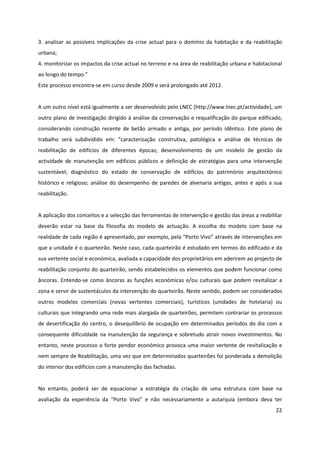 22
3. analisar as possíveis implicações da crise actual para o domínio da habitação e da reabilitação
urbana;
4. monitorizar os impactos da crise actual no terreno e na área de reabilitação urbana e habitacional
ao longo do tempo.”
Este processo encontra-se em curso desde 2009 e será prolongado até 2012.
A um outro nível está igualmente a ser desenvolvido pelo LNEC (http://www.lnec.pt/actividade), um
outro plano de investigação dirigido à análise da conservação e requalificação do parque edificado,
considerando construção recente de betão armado e antiga, por período idêntico. Este plano de
trabalho será subdividido em: “caracterização construtiva, patológica e análise de técnicas de
reabilitação de edifícios de diferentes épocas; desenvolvimento de um modelo de gestão da
actividade de manutenção em edifícios públicos e definição de estratégias para uma intervenção
sustentável; diagnóstico do estado de conservação de edifícios do património arquitectónico
histórico e religioso; análise do desempenho de paredes de alvenaria antigas, antes e após a sua
reabilitação.
A aplicação dos conceitos e a selecção das ferramentas de intervenção e gestão das áreas a reabilitar
deverão estar na base da filosofia do modelo de actuação. A escolha do modelo com base na
realidade de cada região é apresentado, por exemplo, pela “Porto Vivo” através de intervenções em
que a unidade é o quarteirão. Neste caso, cada quarteirão é estudado em termos do edificado e da
sua vertente social e económica, avaliada a capacidade dos proprietários em aderirem ao projecto de
reabilitação conjunto do quarteirão, sendo estabelecidos os elementos que podem funcionar como
âncoras. Entendo-se como âncoras as funções económicas e/ou culturais que podem revitalizar a
zona e servir de sustentáculos da intervenção do quarteirão. Neste sentido, podem ser considerados
outros modelos comerciais (novas vertentes comerciais), turísticos (unidades de hotelaria) ou
culturais que integrando uma rede mais alargada de quarteirões, permitem contrariar os processos
de desertificação do centro, o desequilíbrio de ocupação em determinados períodos do dia com a
consequente dificuldade na manutenção da segurança e sobretudo atrair novos investimentos. No
entanto, neste processo o forte pendor económico provoca uma maior vertente de revitalização e
nem sempre de Reabilitação, uma vez que em determinados quarteirões foi ponderada a demolição
do interior dos edifícios com a manutenção das fachadas.
No entanto, poderá ser de equacionar a estratégia da criação de uma estrutura com base na
avaliação da experiência da “Porto Vivo” e não necessariamente a autarquia (embora deva ter
 
