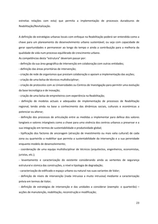 23
estreitas relações com esta) que permita a implementação de processos duradouros de
Reabilitação/Revitalização.
A definição de estratégias urbanas locais com enfoque na Reabilitação poderá ser entendida como a
chave para um planeamento do desenvolvimento urbano sustentável, ou seja com capacidade de
gerar oportunidades e permanecer ao longo do tempo e ainda a contribuição para a melhoria da
qualidade de vida num processo equilibrado de crescimento urbano.
As competências desta “estrutura” deveriam passar por:
- definição da sua área geográfica de intervenção em colaboração com outras entidades;
- definição das áreas prioritárias de intervenção;
- criação de rede de organismos que prestam colaboração e apoiam a implementação das acções;
- criação de uma bolsa de técnicos multidisciplinar;
- criação de protocolos com as Universidades ou Centros de Investigação para permitir uma evolução
da base tecnológica e de inovação;
- criação de uma bolsa de empreiteiros com experiência na Reabilitação;
- definição de modelos actuais e adequados de implementação de processos de Reabilitação
regional, tendo ainda na base o conhecimento das dinâmicas sociais, culturais e económicas a
potenciar ou alterar;
- definição dos processos de articulação entre as medidas a implementar para defesa dos valores
tangíveis e valores intangíveis como a chave para uma vivência dos centros urbanos a preservar e a
sua integração em termos de sustentabilidade e produtividade global;
- tipificação dos factores de ancoragem (atracção de investimento ou mais valia cultural) de cada
zona ou quarteirão a reabilitar que permita a sustentabilidade da intervenção e a sua perenidade
enquanto modelo de desenvolvimento;
- coordenação de uma equipa multidisciplinar de técnicos (arquitectos, engenheiros, economistas,
juristas, etc.);
- levantamento e caracterização do existente considerando ainda as vertentes de segurança
estrutural e sísmica das construções, o nível e tipologia de degradação;
- caracterização do edificado e espaço urbano ou natural nas suas variantes de Valor;
- definição de níveis de intervenção (nada intrusiva a muito intrusiva) mediante a caracterização
prévia em termos de Valor;
- definição de estratégias de intervenção e das unidades a considerar (exemplo: o quarteirão) –
acções de manutenção, reabilitação, reconstrução e modificação;
 