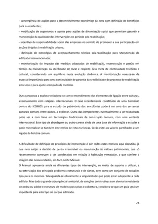 24
- convergência de acções para o desenvolvimento económico da zona com definição de benefícios
para os residentes;
- mobilização de organismos e apoios para acções de dinamização social que permitam garantir a
manutenção da qualidade das intervenções no período pós-reabilitação;
- incentivo da responsabilidade social das empresas no sentido de promover a sua participação em
acções dirigidas à reabilitação urbana;
- definição de estratégias de acompanhamento técnico pós-reabilitação para Manutenção do
edificado intervencionado;
- monitorização do impacto das medidas adoptadas de reabilitação, reconstrução e gestão em
termos da manutenção da identidade do local e respeito pela meta de continuidade histórica e
cultural, considerando um equilíbrio nesta evolução dinâmica. A monitorização reveste-se de
especial importância para uma continuidade de garantia da credibilidade do processo de reabilitação
em curso e para ajuste atempado de medidas.
Outra proposta a explorar relaciona-se com o entendimento dos elementos de ligação entre culturas,
eventualmente com relações internacionais. O caso recentemente constituído de uma Comissão
dentro do ICOMOS para o estudo do património das ex-colónias poderá ser uma das vertentes
culturais comuns entre países, a explorar. Outra das componentes eventualmente a ser trabalhada
pode ser a com base em tecnologias tradicionais de construção comuns, com uma vertente
internacional. Este tipo de abordagem ou outro carece ainda de uma base de informação a estudar e
pode materializar-se também em termos de rotas turísticas. Serão estes os valores partilhados e um
legado da história comum.
A dificuldade de definição de princípios de intervenção é por todos estes motivos aqui discutida, já
que nela subjaz a decisão de perda irreversível ou manutenção de valores patrimoniais, que só
recentemente começam a ser ponderados em relação à habitação vernacular, a que confere a
imagem das nossas cidades, em foco neste Manual.
O Manual apresenta ainda os diferentes tipos de intervenção, os meios de suporte a utilizar, a
caracterização dos principais problemas estruturais e de danos, bem como um conjunto de soluções
tipo para os mesmos. Salvaguarda-se obviamente a singularidade que pode estar subjacente a cada
edifício. Mas dada a grande abrangência territorial, de soluções construtivas com alvenaria resistente
de pedra ou adobe e estrutura de madeira para pisos e cobertura, considera-se que um guia será um
importante para este tipo de parque edificado.
 