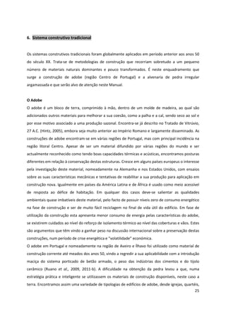 25
6. Sistema construtivo tradicional
Os sistemas construtivos tradicionais foram globalmente aplicados em período anterior aos anos 50
do século XX. Trata-se de metodologias de construção que recorriam sobretudo a um pequeno
número de materiais naturais dominantes e pouco transformados. É neste enquadramento que
surge a construção de adobe (região Centro de Portugal) e a alvenaria de pedra irregular
argamassada e que serão alvo de atenção neste Manual.
O Adobe
O adobe é um bloco de terra, comprimido à mão, dentro de um molde de madeira, ao qual são
adicionados outros materiais para melhorar a sua coesão, como a palha e a cal, sendo seco ao sol e
por esse motivo associado a uma produção sazonal. Encontra-se já descrito no Tratado de Vitrúvio,
27 A.C. (Hintz, 2005), embora seja muito anterior ao Império Romano e largamente disseminado. As
construções de adobe encontram-se em várias regiões de Portugal, mas com principal incidência na
região litoral Centro. Apesar de ser um material difundido por várias regiões do mundo e ser
actualmente reconhecido como tendo boas capacidades térmicas e acústicas, encontramos posturas
diferentes em relação à conservação destas estruturas. Cresce em alguns países europeus o interesse
pela investigação deste material, nomeadamente na Alemanha e nos Estados Unidos, com ensaios
sobre as suas características mecânicas e tentativas de reabilitar a sua produção para aplicação em
construção nova. Igualmente em países da América Latina e de África é usado como meio acessível
de resposta ao défice de habitação. Em qualquer dos casos deve-se salientar as qualidades
ambientais quase imbatíveis deste material, pelo facto de possuir níveis zero de consumo energético
na fase de construção e ser de muito fácil reciclagem no final de vida útil do edifício. Em fase de
utilização da construção esta apresenta menor consumo de energia pelas características do adobe,
se existirem cuidados ao nível do reforço de isolamento térmico ao nível das coberturas e vãos. Estes
são argumentos que têm vindo a ganhar peso na discussão internacional sobre a preservação destas
construções, num período de crise energética e “volatilidade” económica.
O adobe em Portugal e nomeadamente na região de Aveiro e Ílhavo foi utilizado como material de
construção corrente até meados dos anos 50, vindo a regredir a sua aplicabilidade com a introdução
maciça do sistema porticado de betão armado, o peso das indústrias dos cimentos e do tijolo
cerâmico (Ruano et al., 2009, 2011-b). A dificuldade na obtenção da pedra levou a que, numa
estratégia prática e inteligente se utilizassem os materiais de construção disponíveis, neste caso a
terra. Encontramos assim uma variedade de tipologias de edifícios de adobe, desde igrejas, quartéis,
 