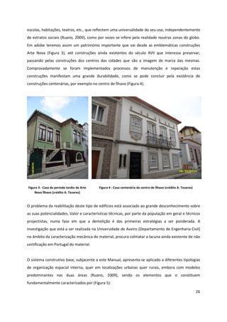 26
escolas, habitações, teatros, etc., que reflectem uma universalidade do seu uso, independentemente
de estratos sociais (Ruano, 2009), como por vezes se infere pela realidade noutras zonas do globo.
Em adobe teremos assim um património importante que vai desde as emblemáticas construções
Arte Nova (Figura 3), até construções ainda existentes do século XVII que interessa preservar,
passando pelas construções dos centros das cidades que são a imagem de marca das mesmas.
Comprovadamente se foram implementados processos de manutenção e reparação estas
construções manifestam uma grande durabilidade, como se pode concluir pela existência de
construções centenárias, por exemplo no centro de Ílhavo (Figura 4).
Figura 3 - Casa do período tardio de Arte
Nova Ílhavo (crédito A. Tavares)
Figura 4 - Casa centenária do centro de Ílhavo (crédito A. Tavares)
O problema da reabilitação deste tipo de edifícios está associado ao grande desconhecimento sobre
as suas potencialidades, Valor e características técnicas, por parte da população em geral e técnicos
projectistas, numa fase em que a demolição é das primeiras estratégias a ser ponderada. A
investigação que está a ser realizada na Universidade de Aveiro (Departamento de Engenharia Civil)
no âmbito da caracterização mecânica do material, procura colmatar a lacuna ainda existente de não
certificação em Portugal do material.
O sistema construtivo base, subjacente a este Manual, apresenta-se aplicado a diferentes tipologias
de organização espacial interna, quer em localizações urbanas quer rurais, embora com modelos
predominantes nas duas áreas (Ruano, 2009), sendo os elementos que o constituem
fundamentalmente caracterizados por (Figura 5):
 