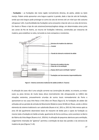 27
- fundações – as fundações são nesta região normalmente directas, de pedra, adobe ou tijolo
maciço. Podem ainda apresentar uma largura superior à parede, dado o tipo de solo de fundação,
sendo que esta largura pode prolongar-se acima da cota do terreno até um nível que não costuma
ultrapassar 1,0m. A profundidade das fundações varia consoante o tipo de solo e as cotas do terreno.
Em Aveiro e Ílhavo o tipo de solo aluvionar/arenoso/argiloso obriga, em determinadas zonas junto
aos canais da Ria de Aveiro, ao recurso de fundações indirectas, constituídas por estacarias de
madeira, para estabilizar os solos, tornando-os mais compactos e resistentes.
Estrutura de madeira da cobertura
Frechal
Parede de alvenaria resistente de adobe
Estrutura de madeira de piso
Caixa-de-ar de ventilação
Espaço aberto para ventilação “gateira”
Fundações com barramentos impermeabilizantes
Figura 5 - Sistema construtivo tradicional de adobe (crédito A. Tavares)
A utilização de caves não é uma solução corrente nas construções de adobe, no entanto, as meias-
caves ou pisos térreos de muito baixa altura (normalmente não ultrapassando os 2,00m) são
situações existentes, provavelmente oriundas de outros locais nomeadamente do Porto e
apresentam-se nas casas Arte Nova e Arte Déco em Ílhavo (Figura 6). As fundações de adobe são
utilizadas até ao período de entrada do Movimento Moderno (anos 50-60) em Ílhavo, sendo o último
elemento do sistema tradicional a ser substituído (Ruano et al., 2011-a, 2011-b). Pelo menos após os
anos 30 são igualmente observáveis bases de massame de betão para o apoio da fundação ou
mesmo toda a fundação em betão armado, igualmente de forma contínua, como acontece no Bairro
da Fábrica da Vista Alegre (Ruano et al., 2010-b). A utilização de pequenas aberturas para ventilação,
vulgarmente chamadas de “gateiras” permitia a ventilação da base das paredes e da estrutura de
madeira de piso (Figuras 7 e 8).
 