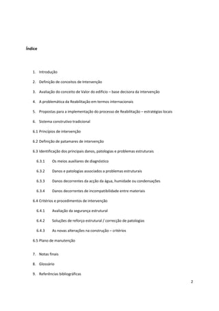 2
Índice
1. Introdução
2. Definição de conceitos de Intervenção
3. Avaliação do conceito de Valor do edifício – base decisora da intervenção
4. A problemática da Reabilitação em termos internacionais
5. Propostas para a implementação do processo de Reabilitação – estratégias locais
6. Sistema construtivo tradicional
6.1 Princípios de intervenção
6.2 Definição de patamares de intervenção
6.3 Identificação dos principais danos, patologias e problemas estruturais
6.3.1 Os meios auxiliares de diagnóstico
6.3.2 Danos e patologias associados a problemas estruturais
6.3.3 Danos decorrentes da acção da água, humidade ou condensações
6.3.4 Danos decorrentes de incompatibilidade entre materiais
6.4 Critérios e procedimentos de intervenção
6.4.1 Avaliação da segurança estrutural
6.4.2 Soluções de reforço estrutural / correcção de patologias
6.4.3 As novas alterações na construção – critérios
6.5 Plano de manutenção
7. Notas finais
8. Glossário
9. Referências bibliográficas
 