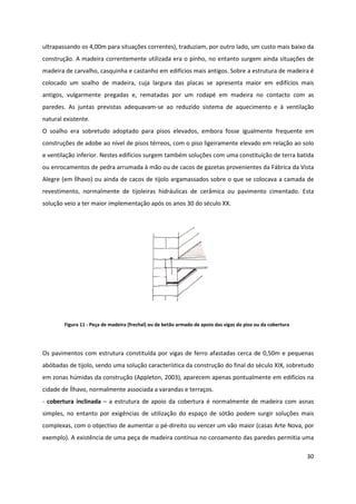 30
ultrapassando os 4,00m para situações correntes), traduziam, por outro lado, um custo mais baixo da
construção. A madeira correntemente utilizada era o pinho, no entanto surgem ainda situações de
madeira de carvalho, casquinha e castanho em edifícios mais antigos. Sobre a estrutura de madeira é
colocado um soalho de madeira, cuja largura das placas se apresenta maior em edifícios mais
antigos, vulgarmente pregadas e, rematadas por um rodapé em madeira no contacto com as
paredes. As juntas previstas adequavam-se ao reduzido sistema de aquecimento e à ventilação
natural existente.
O soalho era sobretudo adoptado para pisos elevados, embora fosse igualmente frequente em
construções de adobe ao nível de pisos térreos, com o piso ligeiramente elevado em relação ao solo
e ventilação inferior. Nestes edifícios surgem também soluções com uma constituição de terra batida
ou enrocamentos de pedra arrumada à mão ou de cacos de gazetas provenientes da Fábrica da Vista
Alegre (em Ílhavo) ou ainda de cacos de tijolo argamassados sobre o que se colocava a camada de
revestimento, normalmente de tijoleiras hidráulicas de cerâmica ou pavimento cimentado. Esta
solução veio a ter maior implementação após os anos 30 do século XX.
Figura 11 - Peça de madeira (frechal) ou de betão armado de apoio das vigas do piso ou da cobertura
Os pavimentos com estrutura constituída por vigas de ferro afastadas cerca de 0,50m e pequenas
abóbadas de tijolo, sendo uma solução característica da construção do final do século XIX, sobretudo
em zonas húmidas da construção (Appleton, 2003), aparecem apenas pontualmente em edifícios na
cidade de Ílhavo, normalmente associada a varandas e terraços.
- cobertura inclinada – a estrutura de apoio da cobertura é normalmente de madeira com asnas
simples, no entanto por exigências de utilização do espaço de sótão podem surgir soluções mais
complexas, com o objectivo de aumentar o pé-direito ou vencer um vão maior (casas Arte Nova, por
exemplo). A existência de uma peça de madeira contínua no coroamento das paredes permitia uma
 